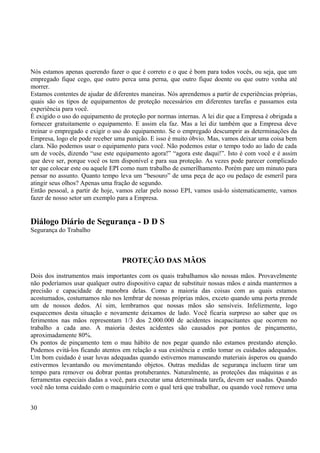 Nós estamos apenas querendo fazer o que é correto e o que é bom para todos vocês, ou seja, que um 
empregado fique cego, que outro perca uma perna, que outro fique doente ou que outro venha até 
morrer. 
Estamos contentes de ajudar de diferentes maneiras. Nós aprendemos a partir de experiências próprias, 
quais são os tipos de equipamentos de proteção necessários em diferentes tarefas e passamos esta 
experiência para você. 
È exigido o uso do equipamento de proteção por normas internas. A lei diz que a Empresa é obrigada a 
fornecer gratuitamente o equipamento. E assim ela faz. Mas a lei diz também que a Empresa deve 
treinar o empregado e exigir o uso do equipamento. Se o empregado descumprir as determinações da 
Empresa, logo ele pode receber uma punição. E isso é muito óbvio. Mas, vamos deixar uma coisa bem 
clara. Não podemos usar o equipamento para você. Não podemos estar o tempo todo ao lado de cada 
um de vocês, dizendo “use este equipamento agora!” “agora este daqui!”. Isto é com você e é assim 
que deve ser, porque você os tem disponível e para sua proteção. As vezes pode parecer complicado 
ter que colocar este ou aquele EPI como num trabalho de esmerilhamento. Porém pare um minuto para 
pensar no assunto. Quanto tempo leva um “besouro” de uma peça de aço ou pedaço de esmeril para 
atingir seus olhos? Apenas uma fração de segundo. 
Então pessoal, a partir de hoje, vamos zelar pelo nosso EPI, vamos usá-lo sistematicamente, vamos 
fazer de nosso setor um exemplo para a Empresa. 
Diálogo Diário de Segurança - D D S 
Segurança do Trabalho 
PROTEÇÃO DAS MÃOS 
Dois dos instrumentos mais importantes com os quais trabalhamos são nossas mãos. Provavelmente 
não poderíamos usar qualquer outro dispositivo capaz de substituir nossas mãos e ainda mantermos a 
precisão e capacidade de manobra delas. Como a maioria das coisas com as quais estamos 
acostumados, costumamos não nos lembrar de nossas próprias mãos, exceto quando uma porta prende 
um de nossos dedos. Aí sim, lembramos que nossas mãos são sensíveis. Infelizmente, logo 
esquecemos desta situação e novamente deixamos de lado. Você ficaria surpreso ao saber que os 
ferimentos nas mãos representam 1/3 dos 2.000.000 de acidentes incapacitantes que ocorrem no 
trabalho a cada ano. A maioria destes acidentes são causados por pontos de pinçamento, 
aproximadamente 80%. 
Os pontos de pinçamento tem o mau hábito de nos pegar quando não estamos prestando atenção. 
Podemos evitá-los ficando atentos em relação a sua existência e então tomar os cuidados adequados. 
Um bom cuidado é usar luvas adequadas quando estivemos manuseando materiais ásperos ou quando 
estivermos levantando ou movimentando objetos. Outras medidas de segurança incluem tirar um 
tempo para remover ou dobrar pontas protuberantes. Naturalmente, as proteções das máquinas e as 
ferramentas especiais dadas a você, para executar uma determinada tarefa, devem ser usadas. Quando 
você não toma cuidado com o maquinário com o qual terá que trabalhar, ou quando você remove uma 
30 
 