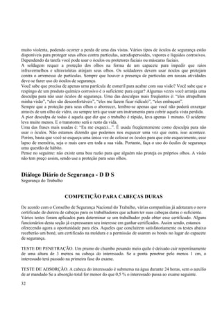 muito violenta, podendo ocorrer a perda de uma das vistas. Vários tipos de óculos de segurança estão 
disponíveis para proteger seus olhos contra partículas, aerodispersoides, vapores e líquidos corrosivos. 
Dependendo da tarefa você pode usar o óculos ou protetores faciais ou máscaras faciais. 
A soldagem requer a proteção dos olhos na forma de um capacete para impedir que raios 
infravermelhos e ultravioletas atinjam seus olhos. Os soldadores devem usar óculos que protejam 
contra o arremesso de partículas. Sempre que houver a presença de partículas em nossas atividades 
deve-se fazer uso do óculos de segurança. 
Você sabe que precisa de apenas urna partícula de esmeril para acabar com sua visão? Você sabe que o 
respingo de um produto químico corrosivo é o suficiente para cegar? Algumas vezes você arranja uma 
desculpa para não usar óculos de segurança. Uma das desculpas mais freqüentes é: “eles atrapalham 
minha visão”, “eles são desconfortáveis”, “eles me fazem ficar ridículo”, “eles embaçam”. 
Sempre que a proteção para seus olhos o aborrecer, lembre-se apenas que você não poderá enxergar 
através de um olho de vidro, ou sempre terá que usar um instrumento para cobrir aquela vista perdida. 
A pior desculpa de todas é aquela que diz que o trabalho é rápido, leva apenas 1 minuto. O acidente 
leva muito menos. E o transtorno será o resto da vida. 
Uma das frases mais usadas é: “Eu me esqueci...”. É usada freqüentemente como desculpa para não 
usar o óculos. Não estamos dizendo que podemos nos esquecer uma vez que outra, isso acontece. 
Porém, basta que você se esqueça uma única vez de colocar os óculos para que este esquecimento, esse 
lapso de memória, seja o mais caro em toda a sua vida. Portanto, faça o uso do óculos de segurança 
uma questão de hábito. 
Pense no seguinte: não existe uma boa razão para que alguém não proteja os próprios olhos. A visão 
não tem preço assim, sendo use a proteção para seus olhos. 
Diálogo Diário de Segurança - D D S 
Segurança do Trabalho 
COMPETIÇÃO PARA CABEÇAS DURAS 
De acordo com o Conselho de Segurança Nacional do Trabalho, várias companhias já adotaram o novo 
certificado de dureza de cabeças para os trabalhadores que acham ter suas cabeças duras o suficiente. 
Vários testes foram aplicados para determinar se um trabalhador pode obter esse certificado. Alguns 
funcionários desta seção já expressaram seu interesse em ganhar certificados. Assim sendo, estamos 
oferecendo agora a oportunidade para eles. Aqueles que concluírem satisfatoriamente os testes abaixo 
receberão um boné, um certificado na moldura e a permissão de usarem os bonés no lugar do capacete 
de segurança. 
TESTE DE PENETRAÇÃO. Um prumo de chumbo pesando meio quilo é deixado cair repentinamente 
de uma altura de 3 metros na cabeça do interessado. Se a ponta penetrar pelo menos 1 cm, o 
interessado terá passado na primeira fase do exame. 
TESTE DE ABSORÇÃO. A cabeça do interessado é submersa na água durante 24 horas, sem o auxílio 
de ar mandado Se a absorção total for menor do que 0,5 % o interessado passa ao exame seguinte. 
32 
 