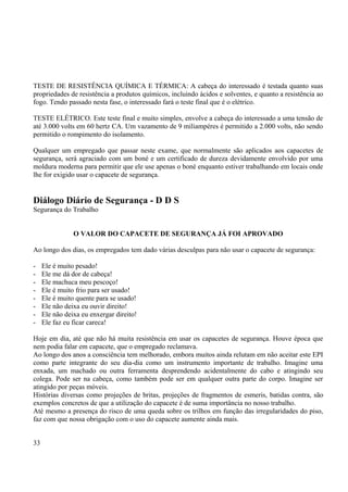 TESTE DE RESISTÊNCIA QUÍMICA E TÉRMICA: A cabeça do interessado é testada quanto suas 
propriedades de resistência a produtos químicos, incluindo ácidos e solventes, e quanto a resistência ao 
fogo. Tendo passado nesta fase, o interessado fará o teste final que é o elétrico. 
TESTE ELÉTRICO. Este teste final e muito simples, envolve a cabeça do interessado a uma tensão de 
até 3.000 volts em 60 hertz CA. Um vazamento de 9 miliampéres é permitido a 2.000 volts, não sendo 
permitido o rompimento do isolamento. 
Qualquer um empregado que passar neste exame, que normalmente são aplicados aos capacetes de 
segurança, será agraciado com um boné e um certificado de dureza devidamente envolvido por uma 
moldura moderna para permitir que ele use apenas o boné enquanto estiver trabalhando em locais onde 
lhe for exigido usar o capacete de segurança. 
Diálogo Diário de Segurança - D D S 
Segurança do Trabalho 
O VALOR DO CAPACETE DE SEGURANÇA JÁ FOI APROVADO 
Ao longo dos dias, os empregados tem dado várias desculpas para não usar o capacete de segurança: 
- Ele é muito pesado! 
- Ele me dá dor de cabeça! 
- Ele machuca meu pescoço! 
- Ele é muito frio para ser usado! 
- Ele é muito quente para se usado! 
- Ele não deixa eu ouvir direito! 
- Ele não deixa eu enxergar direito! 
- Ele faz eu ficar careca! 
Hoje em dia, até que não há muita resistência em usar os capacetes de segurança. Houve época que 
nem podia falar em capacete, que o empregado reclamava. 
Ao longo dos anos a consciência tem melhorado, embora muitos ainda relutam em não aceitar este EPI 
como parte integrante do seu dia-dia como um instrumento importante de trabalho. Imagine uma 
enxada, um machado ou outra ferramenta desprendendo acidentalmente do cabo e atingindo seu 
colega. Pode ser na cabeça, como também pode ser em qualquer outra parte do corpo. Imagine ser 
atingido por peças móveis. 
Histórias diversas como projeções de britas, projeções de fragmentos de esmeris, batidas contra, são 
exemplos concretos de que a utilização do capacete é de suma importância no nosso trabalho. 
Até mesmo a presença do risco de uma queda sobre os trilhos em função das irregularidades do piso, 
faz com que nossa obrigação com o uso do capacete aumente ainda mais. 
33 
 