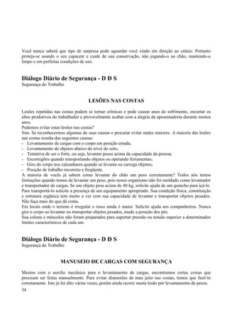 Você nunca saberá que tipo de surpresa pode aguardar você vindo em direção ao crânio. Portanto 
proteja-se usando o seu capacete e cuide de sua conservação, não jogando-o ao chão, mantendo-o 
limpo e em perfeitas condições de uso. 
Diálogo Diário de Segurança - D D S 
Segurança do Trabalho 
LESÕES NAS COSTAS 
Lesões repetidas nas costas podem se tornar crônicas e pode causar anos de sofrimento, encurtar os 
altos produtivos do trabalhador e provavelmente acabar com a alegria da aposentadoria durante muitos 
anos. 
Podemos evitar estas lesões nas costas? 
Sim. Se reconhecermos algumas de suas causas e procurar evitar males maiores. A maioria das lesões 
nas costas resulta das seguintes causas: 
- Levantamento de cargas com o corpo em posição errada; 
- Levantamento de objetos abaixo do nível do solo; 
- Tentativa de ser o forte, ou seja, levantar pesos acima da capacidade da pessoa; 
- Escorregões quando transportando objetos ou operando ferramentas; 
- Giro do corpo nos calcanhares quando se levanta ou carrega objetos; 
- Posição de trabalho incorreto e freqüente. 
A maioria de vocês já sabem como levantar do chão um peso corretamente? Todos nós temos 
limitações quando temos de levantar um peso, pois nosso organismo não foi moldado como levantador 
e transportador de cargas. Se um objeto pesa acima de 40 kg, solicite ajuda de um guincho para içá-lo. 
Para transportá-lo solicite a presença de um equipamento apropriado. Sua condição física, constituição 
e estrutura orgânica tem muito a ver com sua capacidade de levantar e transportar objetos pesados. 
Não faça mais do que dá conta. 
Em locais onde o terreno é irregular o risco ainda é maior. Solicite ajuda aos companheiros. Nunca 
gire o corpo ao levantar ou transportar objetos pesados, mude a posição dos pés. 
Sua coluna e músculos não foram preparados para suportar pressão ou tensão superior a determinados 
limites característicos de cada um. 
Diálogo Diário de Segurança - D D S 
Segurança do Trabalho 
MANUSEIO DE CARGAS COM SEGURANÇA 
Mesmo com o auxilio mecânico para o levantamento de cargas, encontramos certas coisas que 
precisam ser feitas manualmente. Para evitar distensões de mau jeito nas costas, temos que fazê-lo 
corretamente. Isto já foi dito várias vezes, porém ainda ocorre muita lesão por levantamento de pesos. 
34 
 