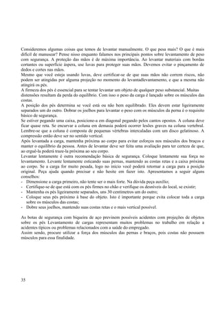 Consideremos algumas coisas que temos de levantar manualmente. O que pesa mais? O que é mais 
difícil de manusear? Pense nisso enquanto falamos nos principais pontos sobre levantamento de peso 
com segurança. A proteção das mãos é de máxima importância. Ao levantar materiais com bordas 
cortantes ou superfície áspera, use luvas para proteger suas mãos. Devemos evitar o pinçamento de 
dedos e cortes nas mãos. 
Mesmo que você esteja usando luvas, deve certificar-se de que suas mãos não correm riscos, não 
podem ser atingidas por alguma projeção no momento do levantadlevantamento, e que a mesma não 
atingirá os pés. 
A firmeza dos pés é essencial para se tentar levantar um objeto de qualquer peso substancial. Muitas 
distensões resultam da perda do equilíbrio. Com isso o peso da carga é lançado sobre os músculos das 
costas. 
A posição dos pés determina se você está ou não bem equilibrado. Eles devem estar ligeiramente 
separados um do outro. Dobrar os joelhos para levantar o peso com os músculos da perna é o requisito 
básico de segurança. 
Se estiver pegando uma caixa, posicione-a em diagonal pegando pelos cantos opostos. A coluna deve 
ficar quase reta. Se encurvar a coluna em demasia poderá ocorrer lesões graves na coluna vertebral. 
Lembre-se que a coluna é composta de pequenas vértebras intercaladas com um disco gelatinoso. A 
compressão então deve ser no sentido vertical. 
Após levantada a carga, mantenha próxima ao corpo para evitar esforços nos músculos dos braços e 
manter o equilíbrio da pessoa. Antes de levantar deve ser feita uma avaliação para ter certeza de que, 
ao erguê-la poderá traze-la próxima ao seu corpo. 
Levantar lentamente é outra recomendação básica de segurança. Coloque lentamente sua força no 
levantamento. Levante lentamente esticando suas pernas, mantendo as costas retas e a caixa próxima 
ao corpo. Se a carga for muito pesada, logo no início você poderá retornar a carga para a posição 
original. Peça ajuda quando precisar e não hesite em fazer isto. Apresentamos a seguir alguns 
conselhos: 
- Dimensione a carga primeiro, não tente ser o mais forte. Na dúvida peça auxílio; 
- Certifique-se de que está com os pés firmes no chão e verifique os desníveis do local, se existir; 
- Mantenha os pés ligeiramente separados, uns 30 centímetros um do outro; 
- Coloque seus pés próximo à base do objeto. Isto é importante porque evita colocar toda a carga 
sobre os músculos das costas; 
- Dobre seus joelhos, mantendo suas costas retas e o mais vertical possível. 
As botas de segurança com biqueira de aço previnem possíveis acidentes com projeções de objetos 
sobre os pés Levantamento de cargas representam muitos problemas no trabalho em relação a 
acidentes típicos ou problemas relacionados com a saúde do empregado. 
Assim sendo, procure utilizar a força dos músculos das pernas e braços, pois costas não possuem 
músculos para essa finalidade. 
35 
 