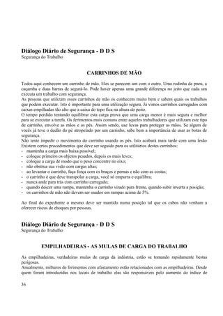 Diálogo Diário de Segurança - D D S 
Segurança do Trabalho 
CARRINHOS DE MÃO 
Todos aqui conhecem um carrinho de mão. Eles se parecem um com o outro. Uma rodinha de pneu, a 
caçamba e duas barras de segurá-lo. Pode haver apenas uma grande diferença no jeito que cada um 
executa um trabalho com segurança. 
As pessoas que utilizam esses carrinhos de mão os conhecem muito bem e sabem quais os trabalhos 
que podem executar. Isto é importante para uma utilização segura. Já vimos carrinhos carregados com 
caixas empilhadas tão alto que a caixa do topo fica na altura do peito. 
O tempo perdido tentando equilibrar esta carga prova que uma carga menor é mais segura e melhor 
para se executar a tarefa. Os ferimentos mais comuns entre aqueles trabalhadores que utilizam este tipo 
de carrinho, envolve as mãos e os pés. Assim sendo, use luvas para proteger as mãos. Se algum de 
vocês já teve o dedão do pé atropelado por um carrinho, sabe bem a importância de usar as botas de 
segurança. 
Não tente impedir o movimento do carrinho usando os pés. Isto acabará mais tarde com uma lesão 
Existem certos procedimentos que deve ser seguido para os utilitários destes carrinhos: 
- mantenha a carga mais baixa possível; 
- coloque primeiro os objetos pesados, depois os mais leves; 
- coloque a carga de modo que o peso concentre no eixo; 
- não obstrua sua visão com cargas altas; 
- ao levantar o carrinho, faça força com os braços e pernas e não com as costas; 
- o carrinho é que deve transpolar a carga, você só empurra e equilibra; 
- nunca ande para trás com carrinho carregado; 
- quando descer uma rampa, mantenha o carrinho virado para frente, quando subir inverta a posição; 
- os carrinhos de mão não devem ser usados em rampas acima de 5%. 
Ao final do expediente o mesmo deve ser mantido numa posição tal que os cabos não venham a 
oferecer riscos de choques por pessoas. 
Diálogo Diário de Segurança - D D S 
Segurança do Trabalho 
EMPILHADEIRAS - AS MULAS DE CARGA DO TRABALHO 
As empilhadeiras, verdadeiras mulas de carga da indústria, estão se tomando rapidamente bestas 
perigosas. 
Anualmente, milhares de ferimentos com afastamento estão relacionados com as empilhadeiras. Desde 
quem foram introduzidas nos locais de trabalho elas são responsáveis pelo aumento do índice de 
36 
 