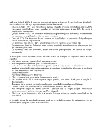 acidentes tirais de 400%. O aumento alarmante de operação insegura de empilhadeiras foi relatado 
num estudo recente. Eis aqui algumas das conclusões desse estudo: 
- Mais da metade - 52% - dos fermentos no período estudado envolveu empilhadeiras móveis, 19% 
envolveram empilhadeiras sendo operadas em veículos estacionados e em 19% dos casos a 
empilhadeira estava parada; 
- Quase a metade - 45% - dos ferimentos foram sofridos por empregados trabalhando ou caminhando 
em áreas onde as empilhadeiras estavam sendo operadas; 
- Cerca de 15% dos ferimentos foram causados em trabalhadores regularmente designados para 
tarefas próximas das empilhadeiras; 
- Os ferimentos mais típicos - 22% - envolviam escoriações e contusões nas pernas, pés; 
- Esmagamentos foram os ferimentos mais comuns associados com elevação ou abaixamento dos 
garfos das empilhadeiras; 
- Os acidentes fatais que houveram, foram provocados principalmente por quedas de cargas, 
tombamento. 
A maior parte destes acidentes poderia ter sido evitada se as regras de segurança abaixo fossem 
seguidas: 
- Não levante a carga com a empilhadeira em movimento; 
- Não transporte a carga com o garfo totalmente levantado; 
- Dirija cuidadosamente e lentamente nas esquinas e sinalize com a buzina nos cruzamentos; 
- Verifique se as plataformas usadas para acesso a caminhões ou vagões tem a largura e a resistência 
necessárias para suportar a empilhadeira; 
- Evite paradas súbitas; 
- Não transporte passageiros de carona; 
- Observe os espaços acima e o giro da extremidade traseira; 
- Para melhor visão, dê ré ao transportar cargas grandes, mas fique virado para a direção do 
deslocamento; 
- Transporte carga somente em conformidade com a capacidade nominal da empilhadeira; 
- Levante a carga com o mastro vertical ou ligeiramente inclinado para trás; 
- Não transporte cargas ou pilhas instáveis. Certifique que as cargas estejam posicionadas 
uniformemente nos garfos e observe o equilíbrio adequado; 
- Abaixe as cargas lentamente e abaixe o suporte de carga totalmente quando a empilhadeira for 
estacionada. 
A operação segura das empilhadeiras pode torná-las as verdadeiras mulas de cargas confiáveis, ao 
invés de bestas perigosas no seu local de trabalho. 
37 
 
