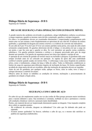 Diálogo Diário de Segurança - D D S 
Segurança do Trabalho 
DICAS DE SEGURANÇA PARA OPERAÇÃO COM GUINDASTE MÓVEL 
A grande maioria dos acidentes envolvendo os guindastes, atinge trabalhadores embaixo ou próximos 
a cargas suspensas, quando as mesmas caem devido a amarração, ganchos e estropos inseguros. 
Os cabos e os prendedores devem ser examinados diariamente e inspecionados completamente pelo 
menos uma vez por semana e mais freqüentemente ao aproximar de sua vida útil. O número de arames 
quebrados, a quantidade de desgaste dos arames externos e a evidência de corrosão são indicadores. 
Se um cabo de 6 por 19 ou de 6 por 25 tiver seis arames partidos numa perna, esta seção de cabo estará 
seriamente comprometida. Os ganchos deterioram devido à fadiga e à má prática de içar a carga em 
um ponto, o que faz com que o gancho se abra. Se você encontrar um gancho nestas condições, 
substitua-o. Um gancho giratório minimiza o esforço e o desgaste provocado pelo giro da carga 
durante um içamento. Um gancho de segurança possui um trinco que impede o estropo de sair. 
A operação de um sistema de guindar em terreno macio ou inclinado é perigosa. O guindaste dele estar 
sempre nivelado antes de ser colocado em operação. As sapatas de apoio dão uma estabilidade 
confiável somente quando usadas em terreno firme. A sobrecarga é uma causa freqüente de acidentes 
sérios, como o tombamento, colapso da lança e falha de cabos. Todos os fabricantes estabelecem os 
limites de carga de segurança para diferentes ângulos de inclinação da lança. Os limites especificados 
na tabela de carga nunca devem ser excedidos, além das instruções de operações devem ser seguidas. 
Antes de sair do guindaste, por qualquer razão, aplique os freios, calce as rodas, trave a lança e 
coloque alavancas e controle em neutro. 
Observe antes de iniciar os trabalhos as condições do terreno, inclinações e posicionamento do 
guindaste em relação a fiação aérea. 
Diálogo Diário de Segurança - D D S 
Segurança do Trabalho 
SEGURANÇA COM CABOS DE AÇO 
Os cabos de aço são amplamente usados em vez das cordas de fibra porque possuem maior resistência 
para o mesmo diâmetro e peso. Sua resistência é constante, molhado ou seco e permanece a mesma 
sob condições climáticas variáveis e possuem maior durabilidade. 
Porém, este material deverá ser inspecionado diariamente quanto ao desgaste. Uma inspeção completa 
deve cobrir os seguintes pontos: 
- Há evidências de corrosão, desgaste ou dobraduras? Um cabo que foi dobrado não pode ser 
reparado; 
- Existem arames quebrados? Se houver, substitua o cabo de aço, se o mesmo não satisfizer os 
padrões de segurança estabelecidos; 
39 
 