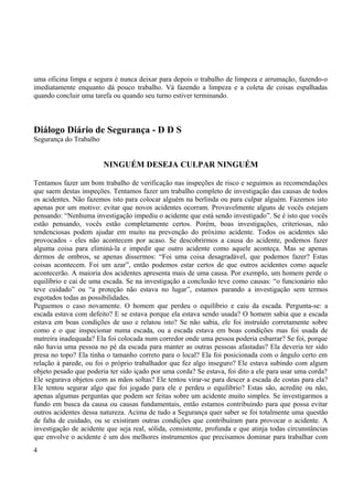 uma oficina limpa e segura é nunca deixar para depois o trabalho de limpeza e arrumação, fazendo-o 
imediatamente enquanto dá pouco trabalho. Vá fazendo a limpeza e a coleta de coisas espalhadas 
quando concluir uma tarefa ou quando seu turno estiver terminando. 
Diálogo Diário de Segurança - D D S 
Segurança do Trabalho 
NINGUÉM DESEJA CULPAR NINGUÉM 
Tentamos fazer um bom trabalho de verificação nas inspeções de risco e seguimos as recomendações 
que saem destas inspeções. Tentamos fazer um trabalho completo de investigação das causas de todos 
os acidentes. Não fazemos isto para colocar alguém na berlinda ou para culpar alguém. Fazemos isto 
apenas por um motivo: evitar que novos acidentes ocorram. Provavelmente alguns de vocês estejam 
pensando: “Nenhuma investigação impediu o acidente que está sendo investigado”. Se é isto que vocês 
estão pensando, vocês estão completamente certos. Porém, boas investigações, criteriosas, não 
tendenciosas podem ajudar em muito na prevenção do próximo acidente. Todos os acidentes são 
provocados - eles não acontecem por acaso. Se descobrirmos a causa do acidente, podemos fazer 
alguma coisa para eliminá-la e impedir que outro acidente como aquele aconteça. Mas se apenas 
dermos de ombros, se apenas dissermos: “Foi uma coisa desagradável, que podemos fazer? Estas 
coisas acontecem. Foi um azar”, então podemos estar certos de que outros acidentes como aquele 
acontecerão. A maioria dos acidentes apresenta mais de uma causa. Por exemplo, um homem perde o 
equilíbrio e cai de uma escada. Se na investigação a conclusão teve como causas: “o funcionário não 
teve cuidado” ou “a proteção não estava no lugar”, estamos parando a investigação sem termos 
esgotados todas as possibilidades. 
Peguemos o caso novamente. O homem que perdeu o equilíbrio e caiu da escada. Pergunta-se: a 
escada estava com defeito? E se estava porque ela estava sendo usada? O homem sabia que a escada 
estava em boas condições de uso e relatou isto? Se não sabia, ele foi instruído corretamente sobre 
como e o que inspecionar numa escada, ou a escada estava em boas condições mas foi usada de 
matreira inadequada? Ela foi colocada num corredor onde uma pessoa poderia esbarrar? Se foi, porque 
não havia uma pessoa no pé da escada para manter as outras pessoas afastadas? Ela deveria ter sido 
presa no topo? Ela tinha o tamanho correto para o local? Ela foi posicionada com o ângulo certo em 
relação à parede, ou foi o próprio trabalhador que fez algo inseguro? Ele estava subindo com algum 
objeto pesado que poderia ter sido içado por uma corda? Se estava, foi dito a ele para usar uma corda? 
Ele segurava objetos com as mãos soltas? Ele tentou virar-se para descer a escada de costas para ela? 
Ele tentou segurar algo que foi jogado para ele e perdeu o equilíbrio? Estas são, acredite ou não, 
apenas algumas perguntas que podem ser feitas sobre um acidente muito simples. Se investigarmos a 
fundo em busca da causa ou causas fundamentais, então estamos contribuindo para que possa evitar 
outros acidentes dessa natureza. Acima de tudo a Segurança quer saber se foi totalmente uma questão 
de falta de cuidado, ou se existiram outras condições que contribuíram para provocar o acidente. A 
investigação de acidente que seja real, sólida, consistente, profunda e que atinja todas circunstâncias 
que envolve o acidente é um dos melhores instrumentos que precisamos dominar para trabalhar com 
4 
 