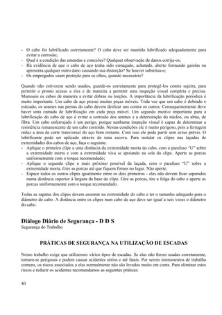 - O cabo foi lubrificado corretamente? O cabo deve ser mantido lubrificado adequadamente para 
evitar a corrosão; 
- Qual é a condição das emendas e conexões? Qualquer observação de danos corrija-os; 
- Há evidência de que o cabo de aço tenha sido esmagado, achatado, aberto formando gaiolas ou 
apresenta qualquer outro dano causando sua distorção? Se houver substitua-o; 
- Os empregados usam proteção para os olhos, quando necessário? 
Quando não estiverem sendo usados, guarde-os corretamente para protegê-los contra sujeira, para 
permitir o pronto acesso a eles e de maneira a permitir uma inspeção visual completa e precisa. 
Manuseie os cabos de maneira a evitar dobras ou torções. A importância da lubrificação periódica é 
muito importante. Um cabo de aço possui muitas peças móveis. Toda vez que um cabo é dobrado e 
esticado, os arames nas pernas do cabo devem deslizar uns contra os outros. Consequentemente deve 
haver unta camada de lubrificação em cada peça móvel. Um segundo motivo importante para a 
lubrificação do cabo de aço é evitar a corrosão dos arames e a deterioração do núcleo, ou alma, de 
fibra. Um cabo enferrujado é um perigo, porque nenhuma inspeção visual é capaz de determinar a 
resistência remanescente de um cabo corroído. Nestas condições ele é muito perigoso, pois a ferrugem 
reduz a área de corte transversal do aço bom restante. Com isso ele pode partir sem aviso prévio. O 
lubrificante pode ser aplicado através de uma escova. Para instalar os clipes nas laçadas de 
extremidades dos cabos de aço, faça o seguinte: 
- Aplique o primeiro clipe a uma distância da extremidade morta do cabo, com o parafuso “U” sobre 
a extremidade morta e com a extremidade viva se apoiando na sela do clipe. Aperte as porcas 
uniformemente com o torque recomendado; 
- Aplique o segundo clipe o mais próximo possível da laçada, com o parafuso “U” sobre a 
extremidade morta. Gire as porcas até que fiquem firmes no lugar. Não aperte; 
- Espace todos os outros clipes igualmente entre os dois primeiros - eles não devem ficar separados 
numa distância superior à largura da base do clipe. Gire as porcas, tire a folga do cabo e aperte as 
porcas uniformemente com o torque recomendado. 
Todas as sapatas dos clipes devem assentar na extremidade do cabo e ter o tamanho adequado para o 
diâmetro do cabo. A distância entre os clipes num cabo de aço deve ser igual a seis vezes o diâmetro 
do cabo. 
Diálogo Diário de Segurança - D D S 
Segurança do Trabalho 
PRÁTICAS DE SEGURANÇA NA UTILIZAÇÃO DE ESCADAS 
Nosso trabalho exige que utilizemos vários tipos de escadas. Se elas não forem usadas corretamente, 
tornam-se perigosas e podem causar acidentes sérios e até fatais. Por serem instrumentos de trabalho 
comuns, os riscos associados a elas normalmente não são levados muito em conta. Para eliminar estes 
riscos e reduzir os acidentes recomendamos as seguintes práticas: 
40 
 