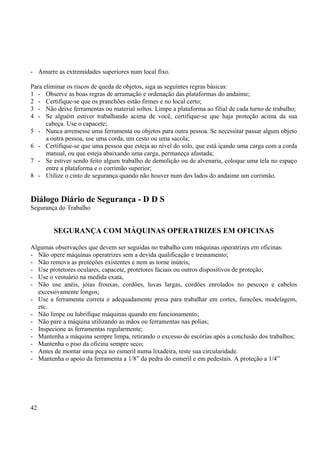 - Amarre as extremidades superiores num local fixo. 
Para eliminar os riscos de queda de objetos, siga as seguintes regras básicas: 
1 - Observe as boas regras de arrumação e ordenação das plataformas do andaime; 
2 - Certifique-se que os pranchões estão firmes e no local certo; 
3 - Não deixe ferramentas ou material soltos. Limpe a plataforma ao filial de cada turno de trabalho; 
4 - Se alguém estiver trabalhando acima de você, certifique-se que haja proteção acima da sua 
cabeça. Use o capacete; 
5 - Nunca arremesse uma ferramenta ou objetos para outra pessoa. Se necessitar passar algum objeto 
a outra pessoa, use uma corda, um cesto ou uma sacola; 
6 - Certifique-se que uma pessoa que esteja ao nível do solo, que está içando uma carga com a corda 
manual, ou que esteja abaixando uma carga, permaneça afastada; 
7 - Se estiver sendo feito algum trabalho de demolição ou de alvenaria, coloque uma tela no espaço 
entre a plataforma e o corrimão superior; 
8 - Utilize o cinto de segurança quando não houver num dos lados do andaime um corrimão. 
Diálogo Diário de Segurança - D D S 
Segurança do Trabalho 
SEGURANÇA COM MÁQUINAS OPERATRIZES EM OFICINAS 
Algumas observações que devem ser seguidas no trabalho com máquinas operatrizes em oficinas: 
- Não opere máquinas operatrizes sem a devida qualificação e treinamento; 
- Não remova as proteções existentes e nem as torne inúteis; 
- Use protetores oculares, capacete, protetores faciais ou outros dispositivos de proteção; 
- Use o vestuário na medida exata, 
- Não use anéis, jóias frouxas, cordões, luvas largas, cordões enrolados no pescoço e cabelos 
excessivamente longos; 
- Use a ferramenta correta e adequadamente presa para trabalhar em cortes, furacões, modelagem, 
etc. 
- Não limpe ou lubrifique máquinas quando em funcionamento; 
- Não pare a máquina utilizando as mãos ou ferramentas nas polias; 
- Inspecione as ferramentas regularmente; 
- Mantenha a máquina sempre limpa, retirando o excesso de escórias após a conclusão dos trabalhos; 
- Mantenha o piso da oficina sempre seco; 
- Antes de montar uma peça no esmeril numa lixadeira, teste sua circularidade. 
- Mantenha o apoio da ferramenta a 1/8” da pedra do esmeril e em pedestais. A proteção a 1/4” 
42 
 