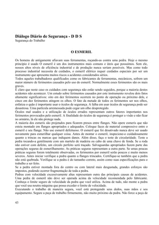 Diálogo Diário de Segurança - D D S 
Segurança do Trabalho 
O ESMERIL 
Os homens de antigamente afiavam suas ferramentas, roçando-as contra uma pedra. Hoje o mesmo 
princípio é usado O esmeril é um dos instrumentos mais comuns e úteis que possuímos. Sem ele, 
nossos altos níveis de eficiência industrial e de produção nunca seriam possíveis. Mas como todo 
processo industrial necessita de cuidados, o esmeril elétrico requer cuidados especiais por ser um 
instrumento que apresenta muitos riscos a acidentes considerados sérios. 
Todos aqueles trabalhadores qualificados como os fabricantes de ferramentas, mecânicos, sofrem um 
maior número de ferimentos causados pelo uso do esmeril. Normalmente esses ferimentos são os mais 
graves. 
É claro que neste caso os cuidados com segurança não estão sendo seguidos, porque a maioria destes 
acidentes não acontecer. Um estudo sobre ferimentos causados por este instrumento revelou dois fatos 
altamente significativos: oito em dez ferimentos ocorrem no ponto de operação ou próximo dele, e 
cinco em dez ferimentos atingem os olhos. O fato da metade de todos os ferimentos ser nos olhos, 
enfatiza o quão é importante usar o óculos de segurança. A falha em usar óculos de segurança pode ser 
desastrosa. Uma partícula arremessada pode cegar um olho desprotegido. 
Óculos mal usados e a utilização de óculos errados representam outros fatores importantes nos 
ferimentos provocados pelo esmeril. A finalidade do óculos de segurança é proteger a visão e não ficar 
no armário, lá ele não protege nada. 
A maioria dos esmeris são projetados para ficarem presos entre flanges. Não opere esmeris que não 
esteia montado em flanges apropriados e adequados. Coloque faces de material compressivo entre o 
esmeril e seu flange. Não use esmeril defeituoso. O esmeril que foi desativado nunca deve ser usado 
novamente para esmerilhar qualquer coisa. Antes de montar o esmeril, inspecione-o cuidadosamente 
quanto a trincas ou marcas que indiquem danos. Além disso, faça o teste de circularidade. Teste a 
pedra tocando-a gentilmente com um martelo de madeira ou cabo de uma chave de fenda. Se a roda 
não estiver com defeito, um círculo perfeito será traçado. Salvaguardas apropriados fazem parte das 
operações seguras de esmerilhamento. As práticas seguras representam a outra parte. Se umas poucas 
práticas seguras forem totalmente observadas, os ferimentos por esmeril serão poucos e muito menos 
severos. Antes iniciar verifique a pedra quanto a flanges trincados. Certifique-se também que a pedra 
não está quebrada. Verifique se a pedra é do tamanho correto, assim como suas especificações para o 
trabalho a ser feito. 
Se a pedra estiver montada fora do centro ou com lateral mais desgastada, grandes esforços são 
impostos, podendo ocorrer fragmentação de toda a pedra. 
Pedras com velocidade excessivamente altas representam outra das principais causas de acidentes. 
Uma pedra de esmeril não deve ser operada acima da velocidade recomendada pelo fabricante. 
Conheça o limite seguro de velocidade da pedra que você utiliza. Acima de tudo, não monte a pedra 
que você usa noutra máquina que possa exceder o limite de velocidade. 
Executando o trabalho de maneira segura, você está protegendo seus dedos, suas mãos e seu 
equipamento. Segure a peça de trabalho firmemente, não muito próximo da pedra. Não force a peça de 
43 
 