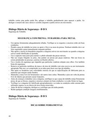 trabalho contra uma pedra ainda fria, aplique o trabalho gradualmente para aquecer a pedra. Ao 
desligar o esmeril não saia e deixe-o sozinho enquanto a pedra estiver em movimento. 
Diálogo Diário de Segurança - D D S 
Segurança do Trabalho 
SEGURANÇA COM PRENSA / FURADEIRA PARA METAL 
- Use apenas ferramentas adequadamente afiadas. Verifique se os soquetes e encaixes estão em boas 
condições; 
- Prenda a peça de trabalho no torno ou apoio e fixe-o na mesa da prensa. Nenhum trabalho deve ser 
feito segurando a peça manualmente enquanto perfura; 
- Não aperte a morsa ou braçadeira enquanto a máquina estiver em movimento ou quando a máquina 
estiver sendo lubrificada ou ajustada; 
- Use o capacete mais justo para manter o cabelo afastado das pecas móveis; 
- Não use roupas folgadas ou jóias, elas podem ser presas por peças rotativas. Não use luvas ou 
coisas penduradas no pescoço, camisas ou blusões abertos; 
- Use o óculos de segurança que impedirá que partículas voadoras atinjam seus olhos. Use também 
botas de segurança; 
- Remova as partículas metálicas da mesa e da área de trabalho com uma escova ou um instrumento 
apropriado Não use o ar comprimido ou as mãos para fazer esse tipo de trabalho; 
- Não opere as furadeiras com velocidades maiores do que as especificações do fabricante para os 
materiais que estejam sendo furados; 
- Mantenha a mesa livre de ferramentas e de outros itens soltos. Mantenha o piso em volta da prensa 
livre de objetos que possam causar tropeções; 
- Antes de começar a trabalhar com a máquina, certifique-se que a peça de trabalho esteja firmemente 
presa, de que as brocas, soquetes e encaixes estejam em boas condições e se estão firmes no lugar, 
- Verifique se a máquina foi lubrificada apropriadamente e se todas as condições estão corretas para 
utilização segura e se as chaves de trava foram removidas; 
- Antes de deixar a máquina, desligue-a e certifique que ela tenha parado; 
- Relate qualquer condição insegura imediatamente. 
Diálogo Diário de Segurança - D D S 
Segurança do Trabalho 
DICAS SOBRE FERRAMENTAS 
44 
 