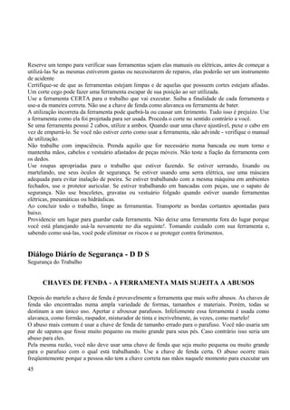 Reserve um tempo para verificar suas ferramentas sejam elas manuais ou elétricas, antes de começar a 
utilizá-las Se as mesmas estiverem gastas ou necessitarem de reparos, elas poderão ser um instrumento 
de acidente 
Certifique-se de que as ferramentas estejam limpas e de aquelas que possuem cortes estejam afiadas. 
Um corte cego pode fazer uma ferramenta escapar de sua posição ao ser utilizada. 
Use a ferramenta CERTA para o trabalho que vai executar. Saiba a finalidade de cada ferramenta e 
use-a da maneira correta. Não use a chave de fenda como alavanca ou ferramenta de bater. 
A utilização incorreta da ferramenta pode quebrá-la ou causar um ferimento. Tudo isso é prejuízo. Use 
a ferramenta como ela foi projetada para ser usada. Proceda o corte no sentido contrário a você. 
Se uma ferramenta possui 2 cabos, utilize a ambos. Quando usar uma chave ajustável, puxe o cabo em 
vez de empurrá-lo. Se você não estiver certo como usar a ferramenta, não advinde - verifique o manual 
de utilização. 
Não trabalhe com impaciência. Prenda aquilo que for necessário numa bancada ou num torno e 
mantenha mãos, cabelos e vestuário afastados de peças móveis. Não teste a fiação da ferramenta com 
os dedos. 
Use roupas apropriadas para o trabalho que estiver fazendo. Se estiver serrando, lixando ou 
martelando, use seus óculos de segurança. Se estiver usando uma serra elétrica, use uma máscara 
adequada para evitar inalação de poeira. Se estiver trabalhando com a mesma máquina em ambientes 
fechados, use o protetor auricular. Se estiver trabalhando em bancadas com peças, use o sapato de 
segurança. Não use braceletes, gravatas ou vestuário folgado quando estiver usando ferramentas 
elétricas, pneumáticas ou hidráulicas. 
Ao concluir todo o trabalho, limpe as ferramentas. Transporte as bordas cortantes apontadas para 
baixo. 
Providencie um lugar para guardar cada ferramenta. Não deixe uma ferramenta fora do lugar porque 
você está planejando usá-la novamente no dia seguinte!. Tomando cuidado com sua ferramenta e, 
sabendo como usá-las, você pode eliminar os riscos e se proteger contra ferimentos. 
Diálogo Diário de Segurança - D D S 
Segurança do Trabalho 
CHAVES DE FENDA - A FERRAMENTA MAIS SUJEITA A ABUSOS 
Depois do martelo a chave de fenda é provavelmente a ferramenta que mais sofre abusos. As chaves de 
fenda são encontradas numa ampla variedade de formas, tamanhos e materiais. Porém, todas se 
destinam a um único uso. Apertar e afrouxar parafusos. Infelizmente essa ferramenta é usada como 
alavanca, como formão, raspador, misturador de tinta e incrivelmente, às vezes, como martelo! 
O abuso mais comum é usar a chave de fenda de tamanho errado para o parafuso. Você não usaria um 
par de sapatos que fosse muito pequeno ou muito grande para seus pés. Caso contrário isso seria um 
abuso para eles. 
Pela mesma razão, você não deve usar uma chave de fenda que seja muito pequena ou muito grande 
para o parafuso com o qual está trabalhando. Use a chave de fenda certa. O abuso ocorre mais 
freqüentemente porque a pessoa não tem a chave correta nas mãos naquele momento para executar um 
45 
 