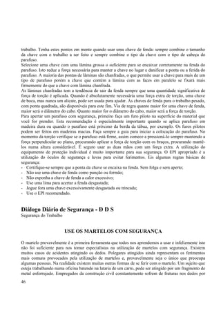 trabalho. Tenha estes pontos em mente quando usar uma chave de fenda: sempre combine o tamanho 
da chave com o trabalho a ser feito e sempre combine o tipo da chave com o tipo de cabeça do 
parafuso. 
Selecione urna chave com uma lâmina grossa o suficiente para se encaixar corretamente na fenda do 
parafuso. Isto reduz a força necessária para manter a chave no lugar e danificar a ponta ou a ferida do 
parafuso. A maioria das pontas de lâminas são chanfradas, o que permite usar a chave para mais de um 
tipo de parafuso porém a chave que contém a lâmina com as faces em paralelo se fixará mais 
firmemente do que a chave com lâmina chanfrada. 
As lâminas chanfradas tem a tendência de sair da fenda sempre que uma quantidade significativa de 
força de torção é aplicada. Quando é absolutamente necessária uma força extra de torção, uma chave 
de boca, mas nunca um alicate, pode ser usada para ajudar. As chaves de fenda para o trabalho pesado, 
com ponta quadrada, são disponíveis para este fim. Via de regra quanto maior for uma chave de fenda, 
maior será o diâmetro do cabo. Quanto maior for o diâmetro do cabo, maior será a força de torção. 
Para apertar um parafuso com segurança, primeiro faça um furo piloto na superfície do material que 
você for prender. Esta recomendação é especialmente importante quando se aplica parafuso em 
madeira dura ou quando o parafuso está próximo da borda da tábua, por exemplo. Os furos pilotos 
podem ser feitos em madeiras macias. Faça sempre a guia para iniciar a colocação do parafuso. No 
momento da torção verifique se o parafuso está firme, assim comece a pressioná-lo sempre mantendo a 
força perpendicular ao plano, procurando aplicar a força de torção com os braços, procurando mantê-los 
numa altura considerável. É seguro usar as duas mãos com um força extra. A utilização do 
equipamento de proteção individual é muito importante para sua segurança. O EPI apropriado é a 
utilização do óculos de segurança e luvas para evitar ferimentos. Eis algumas regras básicas de 
segurança: 
- Certifique-se sempre que a ponta da chave se encaixa na fenda. Sem folga e sem aperto; 
- Não use uma chave de fenda como punção ou formão; 
- Não exponha a chave de fenda a calor excessivo; 
- Use uma lima para acertar a fenda desgastada; 
- Jogue fora uma chave excessivamente desgastada ou trincada; 
- Use o EPI recomendado. 
Diálogo Diário de Segurança - D D S 
Segurança do Trabalho 
USE OS MARTELOS COM SEGURANÇA 
O martelo provavelmente é a primeira ferramenta que todos nos aprendemos a usar e infelizmente isto 
não foi suficiente para nos tomar especialistas na utilização de martelos com segurança. Existem 
muitos casos de acidentes atingindo os dedos. Polegares atingidos ainda representam os ferimentos 
mais comuns provocados pela utilização de martelos e, provavelmente seja o único que preocupa 
algumas pessoas. Na realidade existem muitas outras formas de se ferir com o martelo. Um sujeito que 
esteja trabalhando numa oficina batendo na lataria de um carro, pode ser atingido por um fragmento de 
metal enferrujado. Empregados da construção civil constantemente sofrem de fraturas nos dedos por 
46 
 