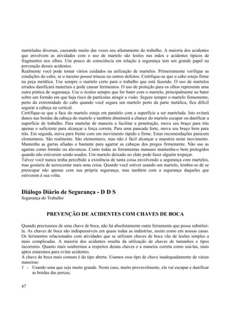 marteladas diversas, causando muito das vezes seu afastamento do trabalho. A maioria dos acidentes 
que envolvem as atividades com o uso de martelo são lesões nas mãos e acidentes típicos de 
fragmentos nos olhos. Um pouco de consciência em relação à segurança tem um grande papel na 
prevenção desses acidentes. 
Realmente você pode tomar vários cuidados na utilização de martelos. Primeiramente verifique as 
condições do cabo, se o mesmo possui trincas ou outros defeitos. Certifique-se que o cabo esteja firme 
na peça metálica. Use sempre o martelo certo para o trabalho que está fazendo. O uso de martelos 
errados danificará materiais e pode causar ferimentos. O uso de proteção para os olhos representa uma 
outra prática de segurança. Use o óculos sempre que for bater com o martelo, principalmente ao bater 
sobre um formão em que haja risco de partículas atingir a visão. Segure sempre o martelo firmemente, 
perto da extremidade do cabo quando você segura um martelo perto da parte metálica, fica difícil 
segurar a cabeça na vertical. 
Certifique-se que a face do martelo esteja em paralelo com a superfície a ser martelada. Isto evitará 
danos nas bordas da cabeça do martelo e também diminuirá a chance do martelo escapar ou danificar a 
superfície de trabalho. Para martelar de maneira a facilitar a penetração, mova seu braço para trás 
apenas o suficiente para alcançar a força correta. Para uma pancada forte, mova seu braço bem para 
trás. Em seguida, mova para frente com um movimento rápido e firme. Estas recomendações parecem 
elementares. São realmente. São elementares, mas não é fácil alcançar a maestria neste movimento. 
Mantenha as garras afiadas o bastante para agarrar as cabeças dos pregos firmemente. Não use as 
agarras como formão ou alavancas. Como todas as ferramentas manuais mantenha-o bem protegidos 
quando não estiverem sendo usados. Um martelo deixado no chão pode fazer alguém tropeçar. 
Talvez você nunca tenha percebido a existência de tanta coisa envolvendo a segurança com martelos, 
mas gostaria de acrescentar mais uma coisa. Quando você estiver usando um martelo, lembre-se de se 
preocupar não apenas com sua própria segurança, mas também com a segurança daqueles que 
estiverem à sua volta. 
Diálogo Diário de Segurança - D D S 
Segurança do Trabalho 
PREVENÇÃO DE ACIDENTES COM CHAVES DE BOCA 
Quando precisamos de uma chave de boca, não há absolutamente outra ferramenta que possa substituí-la. 
As chaves de boca são indispensáveis em quase todas as indústrias, assim como em nossas casas. 
Os ferimentos relacionados com atividades que se utilizam chaves de boca vão de lesões simples a 
mais complicadas. A maioria dos acidentes resulta da utilização de chaves de tamanhos e tipos 
incorretos. Quanto mais soubermos a respeitos destas chaves e a maneira correta como usá-las, mais 
aptos estaremos para evitar acidentes. 
A chave de boca mais comum é do tipo aberta. Usamos esse tipo de chave inadequadamente de várias 
maneiras: 
1 - Usando uma que seja muito grande. Neste caso, muito provavelmente, ela vai escapar e danificar 
as bordas das porcas; 
47 
 