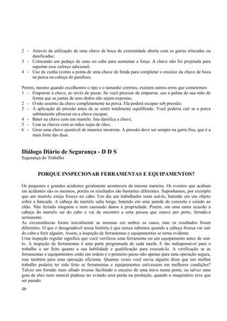 2 - Através da utilização de uma chave de boca de extremidade aberta com as garras trincadas ou 
danificadas; 
3 - Colocando um pedaço de cano no cabo para aumentar a força. A chave não foi projetada para 
suportar esse esforço adicional; 
4 - Uso de cunha (como a ponta de uma chave de fenda para completar o encaixe da chave de boca 
na porca ou cabeça do parafuso; 
Porém, mesmo quando escolhemos o tipo e o tamanho corretos, existem outros erros que cometemos: 
1 - Empurrar a chave, ao invés de puxar. Se você precisar de empurrar, use a palma de sua mão de 
forma que as juntas de seus dedos não sejam expostas; 
2 - O não assento da chave completamente na porca. Ela poderá escapar sob pressão; 
3 - A aplicação de pressão antes de se sentir totalmente equilibrado. Você poderia cair se a porca 
subitamente afrouxar ou a chave escapar; 
4 - Bater na chave com um martelo. Isto danifica a chave; 
5 - Usar as chaves com as mãos sujas de óleo; 
6 - Girar uma chave ajustável de maneira incorreta. A pressão deve ser sempre na garra fixa, que é a 
mais forte das duas. 
Diálogo Diário de Segurança - D D S 
Segurança do Trabalho 
PORQUE INSPECIONAR FERRAMENTAS E EQUIPAMENTOS? 
Os pequenos e grandes acidentes geralmente acontecem da mesma maneira. Os eventos que acabam 
em acidentes são os mesmos, porém os resultados são bastantes diferentes. Suponhamos, por exemplo 
que um martelo esteja frouxo no cabo. Um dia um trabalhador tenta usá-lo, batendo em um objeto 
sobre a bancada. A cabeça do martelo salta longe, batendo em uma parede de concreto e caindo ao 
chão. Não ferindo ninguém e nem causando danos à propriedade. Porém, em uma outra ocasião a 
cabeça do martelo sai do cabo e vai de encontro a uma pessoa que estava por perto, ferindo-a 
seriamente. 
As circunstâncias foram inicialmente as mesmas em ambos os casos, mas os resultados foram 
diferentes. O que é desagradável nessa história é que nunca sabemos quando a cabeça frouxa vai sair 
do cabo e ferir alguém. Assim, a inspeção de ferramentas e equipamentos se torna evidente. 
Uma inspeção regular significa que você verificou uma ferramenta ou um equipamento antes de usá-lo. 
A inspeção de ferramentas é uma parte programada de cada tarefa. E tão indispensável para o 
trabalho a ser feito quanto a sua habilidade e qualificação para executá-lo. A verificação se as 
ferramentas e equipamentos estão em ordem é o primeiro passo não apenas para uma operação segura, 
mas também para uma operação eficiente. Quantas vezes você ouviu alguém dizer que um melhor 
trabalho poderia ter sido feito se ferramentas e equipamentos estivessem em melhores condições? 
Talvez um formão mais afiado tivesse facilitado o encaixe de uma trava numa porta, ou talvez uma 
gota de óleo num mancal pudesse ter evitado uma perda na produção, quando o maquinário teve que 
ser parado. 
48 
 