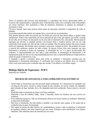 Talvez os produtos não tivessem sido danificados e o guindaste não tivesse apresentado falhas, se 
tivessem sido inspecionados e reparados antes. Naturalmente, todos esses exemplos estão relacionados 
em coisas materiais. Eles aumentam a falta de eficiência, diminuem os padrões de produção e 
aumentam o custo. 
Um novo mancal, mais umas poucas outras peças de reposição colocarão o maquinário de volta ao 
trabalho. 
Os produtos danificados podem ser jogados fora e novos devem ser produzidos. 
Mas quando falamos sobre uma pessoa que foi ferida por causa de uma destas falhas, o quadro muda 
rapidamente. Nada é mais importante em nossa operação do que evitar que alguém saia ferido. A perda 
de um olho, de um braço, de uma perna ou de uma vida é exatamente isto: uma perda. Não há peça de 
reposição que devolve a condição normal. Um homem forte e saudável passou anos de sua vida 
explicando como perdeu um olho devido a falta de cuidado. Não foi apenas porque não estava usando 
óculos de segurança. Seu formão estava trincado e uma parte o atingiu ao bater. Seu acidente foi como 
a maioria dos acidentes, poderia ter sido evitado. Se apenas tivesse feito uma inspeção nas suas 
ferramentas e procurar o óculos de segurança. A eliminação do “se” é a chave da prevenção dos 
acidentes. A responsabilidade por isto cabe a cada indivíduo. A manutenção de ferramentas e do 
equipamento pode até não ser sua responsabilidade pessoal, mas a responsabilidade por inspecioná-la e 
cobrar de quem é responsável, é sua. 
A inspeção é apenas o primeiro passo para evitar os acidentes e ferimentos causados por um 
equipamento e ferramentas defeituosos. A verificação deve tornar-se um hábito, deve ser rotineira 
como vestir uma camisa para o trabalho logo que acorda. É um hábito, é um hábito seguro. 
Diálogo Diário de Segurança - D D S 
Segurança do Trabalho 
REGRAS DE SEGURANÇA PARA FERRAMENTAS ELÉTRICAS 
- Aterre todas as ferramentas que não possuam duplo isolamento. Se a ferramenta foi equipada com 
um plug de três pinos, encaixe-o numa tomada de três entradas. Se estiver usando um adaptador 
para tomadas de duas entradas, fixe o fio adaptador num terra conhecido. Nunca remova o terceiro 
pino; 
- Mantenha todas as proteções no lugar e em boas condições; 
- Mantenha a área de trabalho limpa. Áreas e bancadas cheias de entulhos são um convite aos 
acidentes; 
- Evite ambientes perigosos. Não use ferramentas elétricas em locais úmidos ou molhados. Mantenha 
as áreas bem iluminadas; 
- Não force a ferramenta. Ela fará melhor o trabalho e de maneira mais segura, se for usada sob as 
condições para as quais foi projetada; 
- Não separe as pernas do cabo elétrico. Se, acidentalmente, cortar o cabo ou danificar o isolamento 
de qualquer maneira, não tente repará-lo por sua conta. Entregue-a para substituição e/ou reparos 
imediatos. Não substitua cabos de extensão por sua conta; 
49 
 