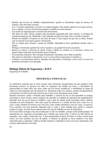 - Quando sair da área de trabalho temporariamente, guarde as ferramentas longe do alcance de 
crianças. Elas são muito curiosas; 
- Use o vestuário apropriado, sem jóias ou roupas folgadas. Elas podem agarrar-se em peças móveis. 
Use o calçado e as luvas de borracha quando se trabalha em áreas abertas; 
- Use óculos de segurança para a maioria das ferramentas; 
- Não abuse do cabo. Nunca carregue uma ferramenta segurando pelo cabo elétrico, ou desligue da 
tomada puxando por ele. Mantenha o cabo afastado de fontes de calor, óleo ou bordas cortantes; 
- Prenda seu trabalho Use garras ou um torno de mesa. É mais seguro do que usar as mãos, ficando 
com as mesmas livres para segurar a ferramenta; 
- Não se estique para alcançar o ponto de trabalho. Mantenha-se bem equilibrado durante todo o 
tempo; 
- Desligue a ferramenta quando não estiver usando-a, ou quando for trocar acessórios; 
- Remova as chaves e chavetas de ajuste. Forme o hábito de verificar se as chavetas e chaves de 
ajustes foram removidas da ferramenta antes de ligá-la; 
- Evite partidas acidentais. Não carregue ferramentas conectadas com o dedo no gatilho; 
- Não repare ou desmonte a ferramenta. Leve-a a uma oficina autorizada ou substitua-a; 
- Conheça a sua ferramenta elétrica. Aprenda suas aplicações e limitações, assim como os riscos em 
potencial associados à sua operação. 
Diálogo Diário de Segurança - D D S 
Segurança do Trabalho 
SEGURANÇA COM FACAS 
As estatísticas mostram que as facas causam mais ferimentos incapacitantes do que qualquer outra 
ferramenta manual. As pessoas em todas as ocupações são feridas por facas: o funcionário do 
almoxarifado ao tentar abrir una caixa, todos nós em nossas residências, o trabalhador ao longo do 
trecho ao cortar qualquer tipo de material, etc. Realmente todos nós estamos expostos freqüentemente 
a ferimentos com facas pela razão única de que a faca é uma ferramenta muito usada. 
Quando estivermos velhos o bastante para trabalhar, a maioria de nós já terá aprendido os perigos 
associados às facas. Porém, somos incapazes de aprender os cuidados de segurança tão rapidamente O 
principal risco no uso de facas no trabalho é que a mão do usuário pode escorregar sobre a lâmina, 
causando um sério ferimento. Uma outra causa de ferimento é o contato da faca com a mão livre ou 
com o corpo. Quando for preciso usar uma faca, corte sempre afastando a faca do corpo, se possível. 
Caso contrário, use uma proteção adequada para o corpo e tome medidas para manter o material 
cortado no lugar. Existem luvas especiais para este tipo de trabalho no caso de frigoríficos. 
Se for necessário carregar a faca de um lado para o outro no trabalho, coloque numa bainha própria. Os 
especialistas em segurança recomendam que a bainha seja usada sobre a cintura do lado direito ou 
esquerdo, com a ponta virada para trás. A faca transportada na parte da frente ou sobre a perna pode 
causar um sério acidente em caso de queda. A maneira de guardar as facas também é um fator 
importante para a segurança. Cubra as bordas expostas e mantenha as facas em locais apropriados, não 
as deixe sobre bancos ou no chão. 
50 
 