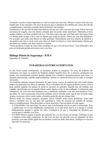 O primeiro socorro é muito importante se você se cortar com uma faca. Mesmo o menor corte deve ser 
tratado para evitar infecções. Há casos de pessoas que se afastaram do trabalho por vários dias devido 
a complicações e infecções causados pelos ferimentos mal tratados. 
Geralmente se diz que não há nada mais doloroso do que um corte com uma faca cega. Talvez isso seja 
um pouco de exagero, mas nos chama a atenção para um ponto muito importante. Mantenha as facas 
sempre afiadas e em boas condições de uso. Uma faca cega exige que você faça mais força para cortar 
e a lâmina pode escapar e ferir você ou alguém que esteja por perto. Nunca use uma faca defeituosa. 
Por exemplo, que tenha uma lâmina ou cabo quebrado. Naturalmente uma boa maneira de danificar e 
até quebrar uma faca é usá-la como uma chave de fenda ou forçá-la a cortar determinados objetos que 
deveriam ser cortados com facas maiores ou facões. 
“Nossa paciência é capaz de trazer mais resultados do que o uso da nossa força”. Essa afirmação é boa 
para ser lembrada quando precisamos usar uma faca. 
Diálogo Diário de Segurança - D D S 
Segurança do Trabalho 
FURADEIRAS ELÉTRICAS PORTÁTEIS 
Se não forem usadas corretamente, as furadeiras podem ser perigosas. Os casos de acidentes são 
numerosos, nos quais os usuários de furadeira acabam fazendo furos em si mesmos, geralmente nas 
pernas. Isto normalmente acontece quando alguém vira a furadeira momentaneamente para baixo e é 
atingido pressionando o gatilho inadvertidamente. Mesmo se a ponta da broca estiver cega, os estragos 
são muitos. 
As furadeiras elétricas causam ferimentos de outra forma. Lascas de material que está sendo furado 
podem ser projetadas nos olhos do operador. Ou se a furadeira não for segura de forma correra, a broca 
pode quebrar jogando um pedaço de metal ao encontro do operador. Quando elas são tratadas sem 
cuidado, são deixadas cair ou quando batem contra alguma coisa, ou são molhadas, o isolamento pode 
enfraquecer. Se você usar uma furadeira com o isolamento quebrado, você terá uma furadeira “viva” 
nas mãos. Se você se posicionar num local molhado, estiver sentado numa viga de aço ou numa chapa 
de piso, ou mesmo estiver muito suado, a furadeira pode lhe dar um choque fatal. 
Mesmo sendo um choque pequeno, enquanto estiver furando, pode causar problemas. Você pode 
deixar a furadeira cair, ou cair para trás segurando-a. Antes de começar um trabalho de furação, 
observe cuidadosamente. Descubra todos os riscos presentes e faça um plano de ação seguro. 
- A FURADEIRA: Ela está limpa? Se estiver suja ou enferrujada, devolva-a para a manutenção. Puxe 
o gatilho para ver se está trabalhando corretamente ou se está muito duro e se a energia é cortada 
imediatamente quando o gatilho for solto. Certifique-se de que a velocidade da furadeira seja 
correta para o trabalho a ser feito. 
- O CABO: Observe quanto à quebra que exponha fios e se fica frouxo na tomada. Certifique-se que 
a furadeira tenha duplo isolamento. Se não tiver ela deve ser aterrada com um adaptador de duas 
posições, com uma orelha rígida fixa ao parafuso central na saída, além disso, verifique se o terceiro 
pino não foi removido. 
51 
 