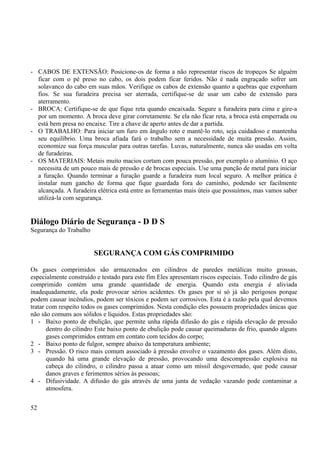 - CABOS DE EXTENSÃO: Posicione-os de forma a não representar riscos de tropeços Se alguém 
ficar com o pé preso no cabo, os dois podem ficar feridos. Não é nada engraçado sofrer um 
solavanco do cabo em suas mãos. Verifique os cabos de extensão quanto a quebras que exponham 
fios. Se sua furadeira precisa ser aterrada, certifique-se de usar um cabo de extensão para 
aterramento. 
- BROCA: Certifique-se de que fique reta quando encaixada. Segure a furadeira para cima e gire-a 
por um momento. A broca deve girar corretamente. Se ela não ficar reta, a broca está emperrada ou 
está bem presa no encaixe. Tire a chave de aperto antes de dar a partida. 
- O TRABALHO: Para iniciar um furo em ângulo roto e mantê-lo roto, seja cuidadoso e mantenha 
seu equilíbrio. Uma broca afiada fará o trabalho sem a necessidade de muita pressão. Assim, 
economize sua força muscular para outras tarefas. Luvas, naturalmente, nunca são usadas em volta 
de furadeiras. 
- OS MATERIAIS: Metais muito macios cortam com pouca pressão, por exemplo o alumínio. O aço 
necessita de um pouco mais de pressão e de brocas especiais. Use uma punção de metal para iniciar 
a furação. Quando terminar a furação guarde a furadeira num local seguro. A melhor prática é 
instalar num gancho de forma que fique guardada fora do caminho, podendo ser facilmente 
alcançada. A furadeira elétrica está entre as ferramentas mais úteis que possuímos, mas vamos saber 
utilizá-la com segurança. 
Diálogo Diário de Segurança - D D S 
Segurança do Trabalho 
SEGURANÇA COM GÁS COMPRIMIDO 
Os gases comprimidos são armazenados em cilindros de paredes metálicas muito grossas, 
especialmente construído e testado para este fim Eles apresentam riscos especiais. Todo cilindro de gás 
comprimido contém uma grande quantidade de energia. Quando esta energia é aliviada 
inadequadamente, ela pode provocar sérios acidentes. Os gases por si só já são perigosos porque 
podem causar incêndios, podem ser tóxicos e podem ser corrosivos. Esta é a razão pela qual devemos 
tratar com respeito todos os gases comprimidos. Nesta condição eles possuem propriedades únicas que 
não são comuns aos sólidos e líquidos. Estas propriedades são: 
1 - Baixo ponto de ebulição, que permite unha rápida difusão do gás e rápida elevação de pressão 
dentro do cilindro Este baixo ponto de ebulição pode causar queimaduras de frio, quando alguns 
gases comprimidos entram em contato com tecidos do corpo; 
2 - Baixo ponto de fulgor, sempre abaixo da temperatura ambiente; 
3 - Pressão. O risco mais comum associado á pressão envolve o vazamento dos gases. Além disto, 
quando há uma grande elevação de pressão, provocando uma descompressão explosiva na 
cabeça do cilindro, o cilindro passa a atuar como um míssil desgovernado, que pode causar 
danos graves e ferimentos sérios às pessoas; 
4 - Difusividade. A difusão do gás através de uma junta de vedação vazando pode contaminar a 
atmosfera. 
52 
 