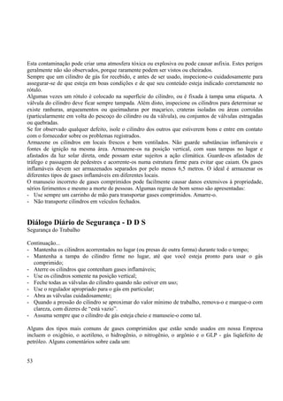 Esta contaminação pode criar uma atmosfera tóxica ou explosiva ou pode causar asfixia. Estes perigos 
geralmente não são observados, porque raramente podem ser vistos ou cheirados. 
Sempre que um cilindro de gás for recebido, e antes de ser usado, inspecione-o cuidadosamente para 
assegurar-se de que esteja em boas condições e de que seu conteúdo esteja indicado corretamente no 
rótulo. 
Algumas vezes um rótulo é colocado na superfície do cilindro, ou é fixada à tampa uma etiqueta. A 
válvula do cilindro deve ficar sempre tampada. Além disto, inspecione os cilindros para determinar se 
existe ranhuras, arqueamentos ou queimaduras por maçarico, crateras isoladas ou áreas corroídas 
(particularmente em volta do pescoço do cilindro ou da válvula), ou conjuntos de válvulas estragadas 
ou quebradas. 
Se for observado qualquer defeito, isole o cilindro dos outros que estiverem bons e entre em contato 
com o fornecedor sobre os problemas registrados. 
Armazene os cilindros em locais frescos e bem ventilados. Não guarde substâncias inflamáveis e 
fontes de ignição na mesma área. Armazene-os na posição vertical, com suas tampas no lugar e 
afastados da luz solar direta, onde possam estar sujeitos a ação climática. Guarde-os afastados de 
tráfego e passagem de pedestres e acorrente-os numa estrutura firme para evitar que caiam. Os gases 
inflamáveis devem ser armazenados separados por pelo menos 6,5 metros. O ideal é armazenar os 
diferentes tipos de gases inflamáveis em diferentes locais. 
O manuseio incorreto de gases comprimidos pode facilmente causar danos extensivos à propriedade, 
sérios ferimentos e mesmo a morte de pessoas. Algumas regras de bom senso são apresentadas: 
- Use sempre um carrinho de mão para transportar gases comprimidos. Amarre-o. 
- Não transporte cilindros em veículos fechados. 
Diálogo Diário de Segurança - D D S 
Segurança do Trabalho 
Continuação... 
- Mantenha os cilindros acorrentados no lugar (ou presas de outra forma) durante todo o tempo; 
- Mantenha a tampa do cilindro firme no lugar, até que você esteja pronto para usar o gás 
comprimido; 
- Aterre os cilindros que contenham gases inflamáveis; 
- Use os cilindros somente na posição vertical; 
- Feche todas as válvulas do cilindro quando não estiver em uso; 
- Use o regulador apropriado para o gás em particular; 
- Abra as válvulas cuidadosamente; 
- Quando a pressão do cilindro se aproximar do valor mínimo de trabalho, remova-o e marque-o com 
clareza, com dizeres de “está vazio”. 
- Assuma sempre que o cilindro de gás esteja cheio e manuseie-o como tal. 
Alguns dos tipos mais comuns de gases comprimidos que estão sendo usados em nossa Empresa 
incluem o oxigênio, o acetileno, o hidrogênio, o nitrogênio, o argônio e o GLP - gás liqüefeito de 
petróleo. Alguns comentários sobre cada um: 
53 
 