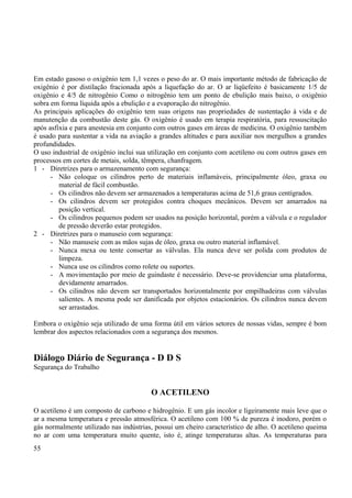 Em estado gasoso o oxigênio tem 1,1 vezes o peso do ar. O mais importante método de fabricação de 
oxigênio é por distilação fracionada após a liquefação do ar. O ar liqüefeito é basicamente 1/5 de 
oxigênio e 4/5 de nitrogênio Como o nitrogênio tem um ponto de ebulição mais baixo, o oxigênio 
sobra em forma líquida após a ebulição e a evaporação do nitrogênio. 
As principais aplicações do oxigênio tem suas origens nas propriedades de sustentação à vida e de 
manutenção da combustão deste gás. O oxigênio é usado em terapia respiratória, para ressuscitação 
após asfixia e para anestesia em conjunto com outros gases em áreas de medicina. O oxigênio também 
é usado para sustentar a vida na aviação a grandes altitudes e para auxiliar nos mergulhos a grandes 
profundidades. 
O uso industrial de oxigênio inclui sua utilização em conjunto com acetileno ou com outros gases em 
processos em cortes de metais, solda, têmpera, chanfragem. 
1 - Diretrizes para o armazenamento com segurança: 
- Não coloque os cilindros perto de materiais inflamáveis, principalmente óleo, graxa ou 
material de fácil combustão. 
- Os cilindros não devem ser armazenados a temperaturas acima de 51,6 graus centígrados. 
- Os cilindros devem ser protegidos contra choques mecânicos. Devem ser amarrados na 
posição vertical. 
- Os cilindros pequenos podem ser usados na posição horizontal, porém a válvula e o regulador 
de pressão deverão estar protegidos. 
2 - Diretrizes para o manuseio com segurança: 
- Não manuseie com as mãos sujas de óleo, graxa ou outro material inflamável. 
- Nunca mexa ou tente consertar as válvulas. Ela nunca deve ser polida com produtos de 
limpeza. 
- Nunca use os cilindros como rolete ou suportes. 
- A movimentação por meio de guindaste é necessário. Deve-se providenciar uma plataforma, 
devidamente amarrados. 
- Os cilindros não devem ser transportados horizontalmente por empilhadeiras com válvulas 
salientes. A mesma pode ser danificada por objetos estacionários. Os cilindros nunca devem 
ser arrastados. 
Embora o oxigênio seja utilizado de uma forma útil em vários setores de nossas vidas, sempre é bom 
lembrar dos aspectos relacionados com a segurança dos mesmos. 
Diálogo Diário de Segurança - D D S 
Segurança do Trabalho 
O ACETILENO 
O acetileno é um composto de carbono e hidrogênio. E um gás incolor e ligeiramente mais leve que o 
ar a mesma temperatura e pressão atmosférica. O acetileno com 100 % de pureza é inodoro, porém o 
gás normalmente utilizado nas indústrias, possui um cheiro característico de alho. O acetileno queima 
no ar com uma temperatura muito quente, isto é, atinge temperaturas altas. As temperaturas para 
55 
 