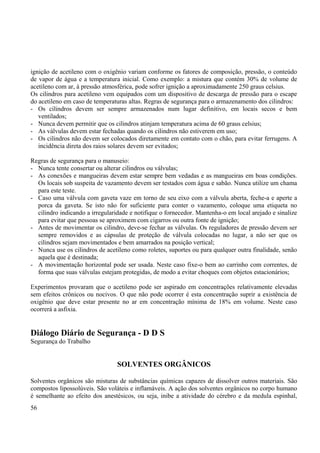 ignição de acetileno com o oxigênio variam conforme os fatores de composição, pressão, o conteúdo 
de vapor de água e a temperatura inicial. Como exemplo: a mistura que contém 30% de volume de 
acetileno com ar, à pressão atmosférica, pode sofrer ignição a aproximadamente 250 graus celsius. 
Os cilindros para acetileno vem equipados com um dispositivo de descarga de pressão para o escape 
do acetileno em caso de temperaturas altas. Regras de segurança para o armazenamento dos cilindros: 
- Os cilindros devem ser sempre armazenados num lugar definitivo, em locais secos e bem 
ventilados; 
- Nunca devem permitir que os cilindros atinjam temperatura acima de 60 graus celsius; 
- As válvulas devem estar fechadas quando os cilindros não estiverem em uso; 
- Os cilindros não devem ser colocados diretamente em contato com o chão, para evitar ferrugens. A 
incidência direta dos raios solares devem ser evitados; 
Regras de segurança para o manuseio: 
- Nunca tente consertar ou alterar cilindros ou válvulas; 
- As conexões e mangueiras devem estar sempre bem vedadas e as mangueiras em boas condições. 
Os locais sob suspeita de vazamento devem ser testados com água e sabão. Nunca utilize um chama 
para este teste. 
- Caso uma válvula com gaveta vaze em torno de seu eixo com a válvula aberta, feche-a e aperte a 
porca da gaveta. Se isto não for suficiente para conter o vazamento, coloque uma etiqueta no 
cilindro indicando a irregularidade e notifique o fornecedor. Mantenha-o em local arejado e sinalize 
para evitar que pessoas se aproximem com cigarros ou outra fonte de ignição; 
- Antes de movimentar os cilindro, deve-se fechar as válvulas. Os reguladores de pressão devem ser 
sempre removidos e as cápsulas de proteção de válvula colocadas no lugar, a não ser que os 
cilindros sejam movimentados e bem amarrados na posição vertical; 
- Nunca use os cilindros de acetileno como roletes, suportes ou para qualquer outra finalidade, senão 
aquela que é destinada; 
- A movimentação horizontal pode ser usada. Neste caso fixe-o bem ao carrinho com correntes, de 
forma que suas válvulas estejam protegidas, de modo a evitar choques com objetos estacionários; 
Experimentos provaram que o acetileno pode ser aspirado em concentrações relativamente elevadas 
sem efeitos crônicos ou nocivos. O que não pode ocorrer é esta concentração suprir a existência de 
oxigênio que deve estar presente no ar em concentração mínima de 18% em volume. Neste caso 
ocorrerá a asfixia. 
Diálogo Diário de Segurança - D D S 
Segurança do Trabalho 
SOLVENTES ORGÂNICOS 
Solventes orgânicos são misturas de substâncias químicas capazes de dissolver outros materiais. São 
compostos lipossolúveis. São voláteis e inflamáveis. A ação dos solventes orgânicos no corpo humano 
é semelhante ao efeito dos anestésicos, ou seja, inibe a atividade do cérebro e da medula espinhal, 
56 
 