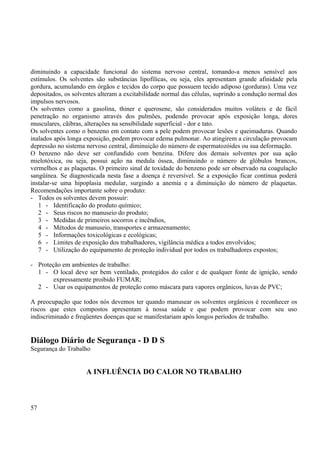 diminuindo a capacidade funcional do sistema nervoso central, tomando-a menos sensível aos 
estímulos. Os solventes são substâncias lipofílicas, ou seja, eles apresentam grande afinidade pela 
gordura, acumulando em órgãos e tecidos do corpo que possuem tecido adiposo (gorduras). Uma vez 
depositados, os solventes alteram a excitabilidade normal das células, suprindo a condução normal dos 
impulsos nervosos. 
Os solventes como a gasolina, thiner e querosene, são considerados muitos voláteis e de fácil 
penetração no organismo através dos pulmões, podendo provocar após exposição longa, dores 
musculares, cãibras, alterações na sensibilidade superficial - dor e tato. 
Os solventes como o benzeno em contato com a pele podem provocar lesões e queimaduras. Quando 
inalados após longa exposição, podem provocar edema pulmonar. Ao atingirem a circulação provocam 
depressão no sistema nervoso central, diminuição do número de espermatozóides ou sua deformação. 
O benzeno não deve ser confundido com benzina. Difere dos demais solventes por sua ação 
mielotóxica, ou seja, possui ação na medula óssea, diminuindo o número de glóbulos brancos, 
vermelhos e as plaquetas. O primeiro sinal de toxidade do benzeno pode ser observado na coagulação 
sangüínea. Se diagnosticada nesta fase a doença é reversível. Se a exposição ficar contínua poderá 
instalar-se uma hipoplasia medular, surgindo a anemia e a diminuição do número de plaquetas. 
Recomendações importante sobre o produto: 
- Todos os solventes devem possuir: 
1 - Identificação do produto químico; 
2 - Seus riscos no manuseio do produto; 
3 - Medidas de primeiros socorros e incêndios, 
4 - Métodos de manuseio, transportes e armazenamento; 
5 - Informações toxicológicas e ecológicas; 
6 - Limites de exposição dos trabalhadores, vigilância médica a todos envolvidos; 
7 - Utilização do equipamento de proteção individual por todos os trabalhadores expostos; 
- Proteção em ambientes de trabalho: 
1 - O local deve ser bem ventilado, protegidos do calor e de qualquer fonte de ignição, sendo 
expressamente proibido FUMAR; 
2 - Usar os equipamentos de proteção como máscara para vapores orgânicos, luvas de PVC; 
A preocupação que todos nós devemos ter quando manusear os solventes orgânicos é reconhecer os 
riscos que estes compostos apresentam à nossa saúde e que podem provocar com seu uso 
indiscriminado e freqüentes doenças que se manifestariam após longos períodos de trabalho. 
Diálogo Diário de Segurança - D D S 
Segurança do Trabalho 
A INFLUÊNCIA DO CALOR NO TRABALHO 
57 
 