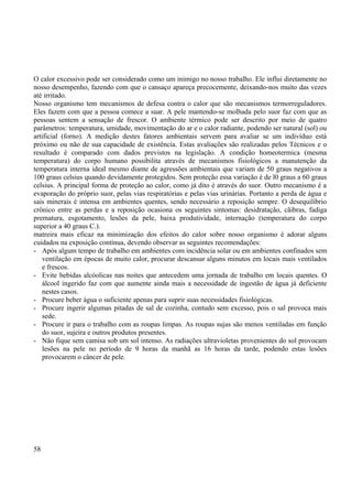 O calor excessivo pode ser considerado como um inimigo no nosso trabalho. Ele influi diretamente no 
nosso desempenho, fazendo com que o cansaço apareça precocemente, deixando-nos muito das vezes 
até irritado. 
Nosso organismo tem mecanismos de defesa contra o calor que são mecanismos termorreguladores. 
Eles fazem com que a pessoa comece a suar. A pele mantendo-se molhada pelo suor faz com que as 
pessoas sentem a sensação de frescor. O ambiente térmico pode ser descrito por meio de quatro 
parâmetros: temperatura, umidade, movimentação do ar e o calor radiante, podendo ser natural (sol) ou 
artificial (forno). A medição destes fatores ambientais servem para avaliar se um indivíduo está 
próximo ou não de sua capacidade de existência. Estas avaliações são realizadas pelos Técnicos e o 
resultado é comparado com dados previstos na legislação. A condição homeotermica (mesma 
temperatura) do corpo humano possibilita através de mecanismos fisiológicos a manutenção da 
temperatura interna ideal mesmo diante de agressões ambientais que variam de 50 graus negativos a 
100 graus celsius quando devidamente protegidos. Sem proteção essa variação é de l0 graus a 60 graus 
celsius. A principal forma de proteção ao calor, como já dito è através do suor. Outro mecanismo é a 
evaporação do próprio suor, pelas vias respiratórias e pelas vias urinárias. Portanto a perda de água e 
sais minerais é intensa em ambientes quentes, sendo necessário a reposição sempre. O desequilíbrio 
crônico entre as perdas e a reposição ocasiona os seguintes sintomas: desidratação, cãibras, fadiga 
prematura, esgotamento, lesões da pele, baixa produtividade, internação (temperatura do corpo 
superior a 40 graus C.). 
matreira mais eficaz na minimização dos efeitos do calor sobre nosso organismo é adorar alguns 
cuidados na exposição contínua, devendo observar as seguintes recomendações: 
- Após algum tempo de trabalho em ambientes com incidência solar ou em ambientes confinados sem 
ventilação em épocas de muito calor, procurar descansar alguns minutos em locais mais ventilados 
e frescos. 
- Evite bebidas alcóolicas nas noites que antecedem uma jornada de trabalho em locais quentes. O 
álcool ingerido faz com que aumente ainda mais a necessidade de ingestão de água já deficiente 
nestes casos. 
- Procure beber água o suficiente apenas para suprir suas necessidades fisiológicas. 
- Procure ingerir algumas pitadas de sal de cozinha, contudo sem excesso, pois o sal provoca mais 
sede. 
- Procure ir para o trabalho com as roupas limpas. As roupas sujas são menos ventiladas em função 
do suor, sujeira e outros produtos presentes. 
- Não fique sem camisa sob um sol intenso. As radiações ultravioletas provenientes do sol provocam 
lesões na pele no período de 9 horas da manhã as 16 horas da tarde, podendo estas lesões 
provocarem o câncer de pele. 
58 
 