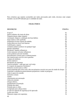 Para evitarmos que sejamos acometidos por males provocados pelo ruído, devemos estar sempre 
fazendo o uso do EPI indicado que é o abafador de ruído. 
FOLHA ÍNDICE 
DESCRIÇÃO PÁGINA 
O que é? 01 
Quase acidentes são sinais de alerta 02 
Ninguém deseja culpar ninguém 03 
Arrumação, limpeza e ordenação são bons hábitos 04 
Fique atento a vidro quebrado 05 
Preparação de áreas seguras de trabalho 06 
Esteja alerta aos riscos corri baterias 07 
Lubrificação e reparos 08 
Acidentes podem acontecer em qualquer lugar 09 
Ignição espontânea 10 
Recipiente: líquidos inflamáveis 11 
Como manusear solventes inflamáveis 12 
Como podemos prevenir incêndio 13 
Procedimentos corretos para o reabastecimento 14 
Dez maneira para conviver com a gasolina 15 
Limpeza de tambores 16 
Poeira explosiva 17 
Recipientes de segurança 18 
Fuja de incêndios... onde quer que você esteja 19 
E a respeito de pequemos ferimentos? 20 
Primeiros socorros para os olhos 21 
Esteja preparado para salvar uma vida com primeiros socorros em casos de estado de choque 22 
Exposição a substâncias potencialmente prejudiciais à saúde ou perigosas 23 
Areje os gases de exaustão 24 
Solventes comuns 25 
Ácidos 26 
Aterramentos por precaução 27 
Cabos de extensão 28 
Choque elétrico, 29 
Equipamentos de proteção 30 
Proteção das mãos 31 
Proteção para os olhos 32 
Competição para cabeças duras 33 
O valor do capacete de segurança já foi aprovado 34 
Lesões nas costas 35 
Manuseie cargas com segurança 36 
60 
 