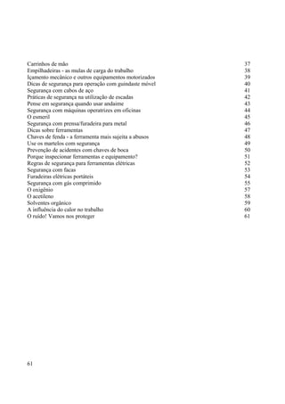 Carrinhos de mão 37 
Empilhadeiras - as mulas de carga do trabalho 38 
Içamento mecânico e outros equipamentos motorizados 39 
Dicas de segurança para operação com guindaste móvel 40 
Segurança com cabos de aço 41 
Práticas de segurança na utilização de escadas 42 
Pense em segurança quando usar andaime 43 
Segurança com máquinas operatrizes em oficinas 44 
O esmeril 45 
Segurança com prensa/furadeira para metal 46 
Dicas sobre ferramentas 47 
Chaves de fenda - a ferramenta mais sujeita a abusos 48 
Use os martelos com segurança 49 
Prevenção de acidentes com chaves de boca 50 
Porque inspecionar ferramentas e equipamento? 51 
Regras de segurança para ferramentas elétricas 52 
Segurança com facas 53 
Furadeiras elétricas portáteis 54 
Segurança com gás comprimido 55 
O oxigênio 57 
O acetileno 58 
Solventes orgânico 59 
A influência do calor no trabalho 60 
O ruído! Vamos nos proteger 61 
61 
