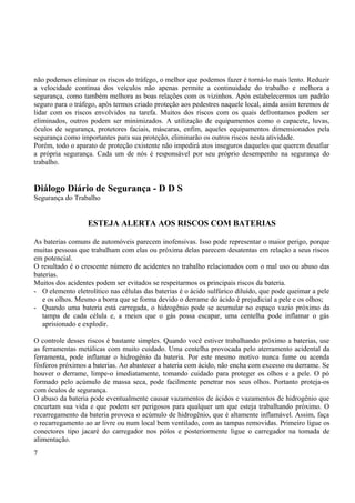 não podemos eliminar os riscos do tráfego, o melhor que podemos fazer é torná-lo mais lento. Reduzir 
a velocidade contínua dos veículos não apenas permite a continuidade do trabalho e melhora a 
segurança, como também melhora as boas relações com os vizinhos. Após estabelecermos um padrão 
seguro para o tráfego, após termos criado proteção aos pedestres naquele local, ainda assim teremos de 
lidar com os riscos envolvidos na tarefa. Muitos dos riscos com os quais defrontamos podem ser 
eliminados, outros podem ser minimizados. A utilização de equipamentos como o capacete, luvas, 
óculos de segurança, protetores faciais, máscaras, enfim, aqueles equipamentos dimensionados pela 
segurança como importantes para sua proteção, eliminarão os outros riscos nesta atividade. 
Porém, todo o aparato de proteção existente não impedirá atos inseguros daqueles que querem desafiar 
a própria segurança. Cada um de nós é responsável por seu próprio desempenho na segurança do 
trabalho. 
Diálogo Diário de Segurança - D D S 
Segurança do Trabalho 
ESTEJA ALERTA AOS RISCOS COM BATERIAS 
As baterias comuns de automóveis parecem inofensivas. Isso pode representar o maior perigo, porque 
muitas pessoas que trabalham com elas ou próxima delas parecem desatentas em relação a seus riscos 
em potencial. 
O resultado é o crescente número de acidentes no trabalho relacionados com o mal uso ou abuso das 
baterias. 
Muitos dos acidentes podem ser evitados se respeitarmos os principais riscos da bateria. 
- O elemento eletrolítico nas células das baterias é o ácido sulfúrico diluído, que pode queimar a pele 
e os olhos. Mesmo a borra que se forma devido o derrame do ácido é prejudicial a pele e os olhos; 
- Quando uma bateria está carregada, o hidrogênio pode se acumular no espaço vazio próximo da 
tampa de cada célula e, a meios que o gás possa escapar, uma centelha pode inflamar o gás 
aprisionado e explodir. 
O controle desses riscos é bastante simples. Quando você estiver trabalhando próximo a baterias, use 
as ferramentas metálicas com muito cuidado. Uma centelha provocada pelo aterramento acidental da 
ferramenta, pode inflamar o hidrogênio da bateria. Por este mesmo motivo nunca fume ou acenda 
fósforos próximos a baterias. Ao abastecer a bateria com ácido, não encha com excesso ou derrame. Se 
houver o derrame, limpe-o imediatamente, tomando cuidado para proteger os olhos e a pele. O pó 
formado pelo acúmulo de massa seca, pode facilmente penetrar nos seus olhos. Portanto proteja-os 
com óculos de segurança. 
O abuso da bateria pode eventualmente causar vazamentos de ácidos e vazamentos de hidrogênio que 
encurtam sua vida e que podem ser perigosos para qualquer um que esteja trabalhando próximo. O 
recarregamento da bateria provoca o acúmulo de hidrogênio, que é altamente inflamável. Assim, faça 
o recarregamento ao ar livre ou num local bem ventilado, com as tampas removidas. Primeiro ligue os 
conectores tipo jacaré do carregador nos pólos e posteriormente ligue o carregador na tomada de 
alimentação. 
7 
 