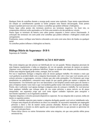 Qualquer fonte de centelhas durante a recarga pode causar uma explosão. Fique atento especialmente 
em relação ao centelhamento quando se tentar jumpear uma bateria descarregada. Estas pontes 
(jumpers) podem provocar um arco voltaico e centelhas que podem inflamar o hidrogênio. 
Nunca ligue cabos pontes dos terminais positivos aos terminais negativos. Ao fazer isto, os 
componentes elétricos serão queimados se for feita uma tentativa de dar partida no veículo. 
Nunca ligue os terminais da bateria com cabos pontes enquanto o motor estiver funcionando. A 
colocação dos terminais em curto pode criar centelhas que podem inflamar o hidrogênio criado pelo 
carregamento. 
Finalmente, nunca verifique uma bateria colocando-a em curto com uma chave de fendas ou qualquer 
metal. 
As centelhas podem inflamar o hidrogênio na bateria. 
Diálogo Diário de Segurança - D D S 
Segurança do Trabalho 
LUBRIFICAÇÃO E REPAROS 
Não existe máquina que não precise ser lubrificada de vez em quando. Muitas máquinas precisam de 
uma limpeza regularmente e todas as máquinas, de vez em quando, precisam de reparos ou ajustes. 
Algumas vezes, achamos que podemos lubrificar, limpar ou ajustar uma máquina em funcionamento. 
Porém uma máquina ligada pode cortar, esmagar, ferir ou matar. 
Por isso é importante desligar a máquina antes de iniciar qualquer trabalho. Os minutos a mais que 
você ganharia na produtividade com a máquina funcionando, não vale o risco que você assume, por se 
colocar próximo a engrenagens, correias e dentes que não estão protegidos. Um ferimento que exige 
atendimento no ambulatório, consumirá mais tempo do que aquele ganho por manter a máquina em 
funcionamento. Um ferimento que leve um funcionário a um hospital custará muito para ele mesmo e 
para a Empresa muitas vezes mais o que você poderia ganhar numa vida inteira com pequenas paradas. 
Porém, não é suficiente você apenas desligar a máquina antes de começar o trabalho. Se você precisar 
fazer qualquer trabalho que coloque parte do seu corpo próximo a peças móveis ou de peças 
energizadas, sua segurança exige que você tome alguns cuidados especiais para assegurar o 
movimento repentino e ou re-ligamento acidental. 
Algumas máquinas e circuitos possuem dispositivos especiais. Se sua máquina não os possui, tenha em 
mente os seguintes pontos: 
- Tome as medidas especiais para manter a máquina desligada quando você estiver trabalhando nela. 
Coloque uma etiqueta de advertência na chave ou comando. Se necessário mantenha um empregado 
próximo a chave a fim de manter outras pessoas afastadas. Remova um fusível que desligue 
completamente o circuito ou alerte aqueles que estejam próximos ou que possam se aproximar do 
que você está para fazer; 
- Nunca deixe chaves ou outras ferramentas sobre urna máquina, em que uma partida súbita possa 
arremessá-las; 
8 
 