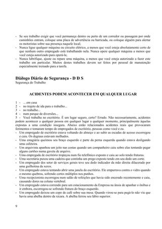- Se seu trabalho exigir que você permaneça dentro ou perto de um corredor ou passagem por onde 
caminhões entram, coloque uma placa de advertência ou barricada, ou coloque alguém para alertar 
os motoristas sobre sua presença naquele local; 
- Nunca ligue qualquer máquina ou circuito elétrico, a menos que você esteja absolutamente certo de 
que nenhum outro empregado está trabalhando nela. Nunca opere qualquer máquina a menos que 
você esteja autorizado para operá-la; 
- Nunca lubrifique, ajuste ou repare uma máquina, a menos que você esteja autorizado a fazer este 
trabalho em particular. Muitos destes trabalhos devem ser feitos por pessoal de manutenção 
especialmente treinado para a tarefa. 
Diálogo Diário de Segurança - D D S 
Segurança do Trabalho 
ACIDENTES PODEM ACONTECER EM QUALQUER LUGAR 
1 - ... em casa 
2 - no trajeto de ida para o trabalho... 
3 - no trabalho... 
4 - num parque de diversões... 
5 - Você trabalha no escritório. É um lugar seguro, certo? Errado. Não necessariamente, acidentes 
podem acontecer a qualquer pessoa em qualquer lugar a qualquer momento, principalmente àquelas 
expostas a uma condição insegura. Abaixo estão relacionados acidentes reais que provocaram 
ferimentos e tomaram tempo de empregados de escritório, pessoas como você e eu. 
- Um empregado de escritório estava voltando do almoço e ao subir as escadas de acesso escorregou 
e caiu. Os degraus estavam molhados. 
- Uma estagiária queimou seu braço esquerdo e parte da perna esquerda quando estava desligando 
uma cafeteira. 
- Um arquivista apanhou um jeito nas costas quando um companheiro caiu sobre elas tentando pegar 
alguns cartões numa gaveta de arquivo. 
- Uma empregada de escritório tropeçou num fio telefônico exposto e caiu ao solo tendo fraturas. 
- Uma secretária puxou uma cadeira que continha um prego exposto tendo em seu dedo um corte. 
- Um empregado dos setor de serviços gerais teve seu dedo indicador da mão direita dilacerado por 
uma guilhotina da xerox. 
- Um empregado estava tentando abrir uma janela do escritório. Ele empurrava contra o vidro quando 
o mesmo quebrou, sofrendo cortes múltiplos nos punhos. 
- Uma recepcionista escorregou num salão de refeições que havia sido encerado recentemente e caiu, 
causando dores na coluna vertebral. 
- Um empregado estava correndo para um estacionamento da Empresa na ânsia de apanhar o ônibus e 
ir embora, escorregou-se sofrendo fratura do braço esquerdo. 
- Um empregado deixou um copo de café sobre sua mesa. Quando virou-se para pegá-lo não viu que 
havia uma abelha dentro da xícara. A abelha ferrou seu lábio superior. 
9 
 