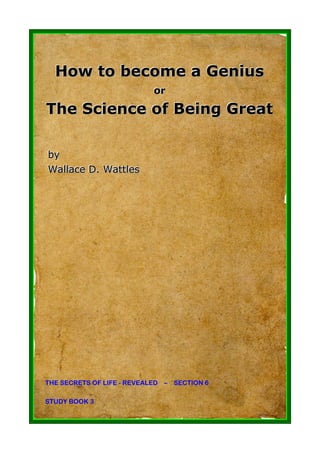 How to become a Genius
                           or
                           or
The Science of Being Great

by
by
Wallllace D. Wattlles
Wa ace D. Watt es




THE SECRETS OF LIFE - REVEALED – SECTION 6

STUDY BOOK 3
 