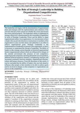 International Journal of Trend in Scientific Research and Development (IJTSRD)
Volume 5 Issue 5, July-August 2021 Available Online: www.ijtsrd.com e-ISSN: 2456 – 6470
@ IJTSRD | Unique Paper ID – IJTSRD43846 | Volume – 5 | Issue – 5 | Jul-Aug 2021 Page 481
The Role of Strategic Leadership in Building
Organizational Competitiveness
Arquimino Ramos1
, Lena Ellitan2
1
PG Student, 2
Lecturer,
1
Timor-Leste National Police Academy, Timor-Leste
2
Widya Mandala Catholic University, Surabaya, Indonesia
ABSTRACT
The leadership role begins with the determination of organizational
plans and strategies until the implementation and evaluation of the
activities that have been carried out whether the vision and mission
have been realized properly. The leadership's ability to implement its
strategy effectively is demonstrated by the ownership of capabilities
in terms of Strategic Leadership, Power and the ability to shape
organizational culture. In an organization, it is verynecessaryto have
a leader who can provide direction or instructions to members of the
organization to carry out their duties and authorities in an effort to
achieve organizational goals. Strategic Leadership is the
implementation of leadership in general in the organization, so first it
is necessary to understand the concept of leadership. The ability of
leaders to take strategic actions depends on historical organizational
factors (organizational culture) which are influenced by changes in
the external environment (the presence of new competitors,
technological developments, declining demand for services/products,
different political/regulatory climates), strengthening strategies and
increasing consistency between strategies, organizational structure,
culture and human resources. From the discussion of this article, it
can be concluded that the ability of leaders who can look ahead to
influence other people or their members to be able to achieve goals
and be involved in changes so that companies or organizations can
survive in the competition.
KEYWORDS: Leadership, Strategic Leadership, Organizational
Performance
How to cite this paper: Arquimino
Ramos | Lena Ellitan "The Role of
Strategic Leadership in Building
Organizational
Competitiveness"
Published in
International Journal
of Trend in
Scientific Research
and Development
(ijtsrd), ISSN: 2456-
6470, Volume-5 | Issue-5, August 2021,
pp.481-484, URL:
www.ijtsrd.com/papers/ijtsrd43846.pdf
Copyright © 2021 by author (s) and
International Journal of Trend in
Scientific Research and Development
Journal. This is an
Open Access article
distributed under the
terms of the Creative Commons
Attribution License (CC BY 4.0)
(http://creativecommons.org/licenses/by/4.0)
INTRODUCTION
An organization in carrying out its plans and
strategies requires a leader who can mobilize all the
potential of the organization to achieve the
organization's goals. In this case, all organizational
units from the leadership of the organization to the
members must cooperate and support each other, for
this reason, a joint commitment is needed in carrying
out their respective functions to achieve common
goals. The role of the leader in this case must be as a
figure who can create a good working atmosphere for
members of the organization and always provide
support if members of the organization encounter
obstacles in carrying out their duties. The leadership
role begins with the determination of organizational
plans and strategies until the implementation and
evaluation of the activities that have been carried out
whether the vision and mission have been realized
properly (Anatan&Ellitan, 2009). For this reason, it is
necessary to have support from all parties in the
organization so that they can work together to achieve
optimal performance.
The concept of the importance of leadership stems
from the thought of Peter & Waterman (1982) which
states that leadership is related to the ability to direct
and cooperate with other parties. Wright (1998:245)
states that the need for leadership in the context of
strategic implementation requires three important
things, namely, strategic leadership, power, and the
ability to create an organizational culture that is
conducive to strategic implementation.
IJTSRD43846
 