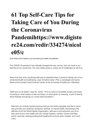 61 Top Self-Care Tips for
Taking Care of You During
the Coronavirus
Pandemihttps://www.digisto
re24.com/redir/334274/nicol
e05/c
Even when you're indoors, you can boost your health and wellness.
The COVID-19 pandemic has radically changed the way we live, from our work to our
learning to our social lives. Our new reality poses a unique set of challenges for all of us.
Now more than ever, practicing self-care is essential when it comes to taking care of our
emotional health and well-being, says Christine Carter, PhD, a sociologist and senior
fellow at the Greater Good Science Center at the University of California in Berkeley.
"Self-care is not selfish," says Dr. Carter. "This is a time of incredible anxiety and stress.
Focusing on what makes us feel nourished, on what gives us meaning, is part of easing
those feelings and giving us a more solid foundation."
Self-care can include myriad practices that you find both enjoyable and that in some
way promote your physical, emotional, spiritual, or mental health. According to the
definition from the World Health Organization, self-care is the behaviors you do to
take care of your own health and can include hygiene, nutrition, leisure activities,
sports, exercise, seeking professional healthcare services when needed, and much
more.
 