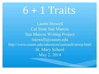 6 + 1 Traits
Laurie Stowell
Cal State San Marcos
San Marcos Writing Project
lstowell@csusm.edu
http://www.csusm.edu/education/outreach/smwp.html
St. Mary School
May 2, 2014
 