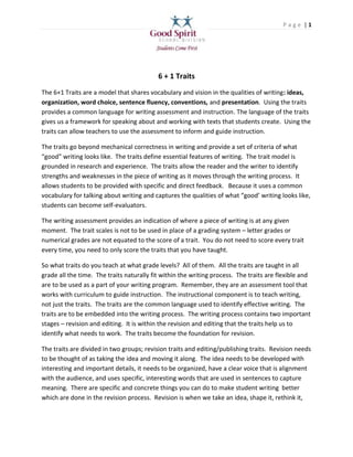 Page |1




                                           6 + 1 Traits
The 6+1 Traits are a model that shares vocabulary and vision in the qualities of writing: ideas,
organization, word choice, sentence fluency, conventions, and presentation. Using the traits
provides a common language for writing assessment and instruction. The language of the traits
gives us a framework for speaking about and working with texts that students create. Using the
traits can allow teachers to use the assessment to inform and guide instruction.

The traits go beyond mechanical correctness in writing and provide a set of criteria of what
“good” writing looks like. The traits define essential features of writing. The trait model is
grounded in research and experience. The traits allow the reader and the writer to identify
strengths and weaknesses in the piece of writing as it moves through the writing process. It
allows students to be provided with specific and direct feedback. Because it uses a common
vocabulary for talking about writing and captures the qualities of what “good’ writing looks like,
students can become self-evaluators.

The writing assessment provides an indication of where a piece of writing is at any given
moment. The trait scales is not to be used in place of a grading system – letter grades or
numerical grades are not equated to the score of a trait. You do not need to score every trait
every time, you need to only score the traits that you have taught.

So what traits do you teach at what grade levels? All of them. All the traits are taught in all
grade all the time. The traits naturally fit within the writing process. The traits are flexible and
are to be used as a part of your writing program. Remember, they are an assessment tool that
works with curriculum to guide instruction. The instructional component is to teach writing,
not just the traits. The traits are the common language used to identify effective writing. The
traits are to be embedded into the writing process. The writing process contains two important
stages – revision and editing. It is within the revision and editing that the traits help us to
identify what needs to work. The traits become the foundation for revision.

The traits are divided in two groups; revision traits and editing/publishing traits. Revision needs
to be thought of as taking the idea and moving it along. The idea needs to be developed with
interesting and important details, it needs to be organized, have a clear voice that is alignment
with the audience, and uses specific, interesting words that are used in sentences to capture
meaning. There are specific and concrete things you can do to make student writing better
which are done in the revision process. Revision is when we take an idea, shape it, rethink it,
 