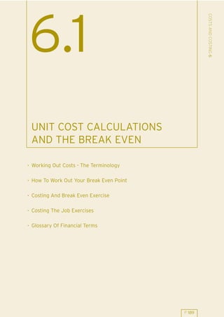 COSTS AND COSTING 6
6.1
 UNIT COST CALCULATIONS
 AND THE BREAK EVEN

. Working Out Costs - The Terminology

. How To Work Out Your Break Even Point

. Costing And Break Even Exercise

. Costing The Job Exercises

. Glossary Of Financial Terms




                                          P 189
 