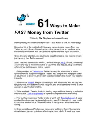Ways to Make  61
FAST Money from Twitter
                  Written by Elle Bingham and Jason Comely

Making money on Twitter isn’t impossible – as a matter of fact, it’s really easy!

Below is a list of the multitude of things you can do to raise money from your
Twitter account. Some of these involve online transactions, so you have to be
trustworthy and honest. You can generate regular clientele if you stick with it.

Given time and attention, you could quite possibly create a nice income stream
just by using your Twitter account!

Note: The links below in this HOWTO are run through Adf.ly, an URL-shortening
service and way to monetize visitors to your links. We discuss Adf.ly (and many
other money making apps) below. --Jason

1. Get sponsored on Twittad.com. Twittad is a way for advertisers to reach
specific markets by sponsoring your Tweets. You can put your wallpaper up for
all advertisers to discover, or you can select advertisers that match your specific
interests.

2. Advertise on Magpie. Magpie connects you with advertisers who will pay you
for your posts. You determine what you post, and are in complete control of what
appears in your Twitter timeline.

3. Write an ebook. Tweet a link to its landing page and have it ready to sell with a
PayPal button. Zero to Superhero is a prime example of ebook marketing.

4. Find out how much your Twitter profile is worth with TweetValue.com. It uses
an algorithm developed by Jonas Lejon using specific information in your profile
to calculate a dollar value. This could come in handy when advertisers come
calling.

5. Snap up really good Twitter user names and sell them. Even if the name is
already taken you can grab them after they’ve been idle for 9 months or more.
 
