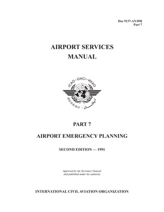 Doc 9137-AN/898
Part 7
AIRPORT SERVICES
MANUAL
SECOND EDITION — 1991
INTERNATIONAL CIVILAVIATION ORGANIZATION
PART 7
AIRPORT EMERGENCY PLANNING
Approved by the Secretary General
and published under his authority
 