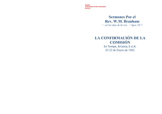 Spanish
Confirmation of the Commission
62-0122
Sermones Por el
Rev. W.M. Branham
“...en los días de la voz...” Apoc.10:7
LA CONFIRMACIÓN DE LA
COMISIÓN
En Tempe, Arizona, E.U.A.
El 22 de Enero de 1962
 