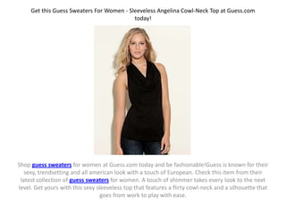 Get this Guess Sweaters For Women - Sleeveless Angelina Cowl-Neck Top at Guess.com
                                           today!




Shop guess sweaters for women at Guess.com today and be fashionable!Guess is known for their
   sexy, trendsetting and all american look with a touch of European. Check this item from their
 latest collection of guess sweaters for women. A touch of shimmer takes every look to the next
level. Get yours with this sexy sleeveless top that features a flirty cowl-neck and a silhouette that
                                  goes from work to play with ease.
 