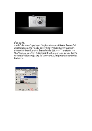 ขั้น ตอนที่5.
จากนั้นให้ทำาการ Copy layer วัตถุที่เราทำาการทำา Effects โดยลากไป
ทับไอค่อนรูปกระดาษ โดยให้ Layer Copy ใหม่อยู่ Layer บนสุดแล้ว
ทำาการพลิก วัตถุกลับบนล่าง โดยมาที่คำาสั่ง Edit ---> Transform --->
Flip Vertical แล้วทำาการใช้อุปกรณ์ Brush แบบยางลบ ลบขอบ ที่เราไม่
ต้องการแล้วปรับค่า Opacity ให้ไม่สว่างเกินไปให้ดูเหมือนแสงเงาสะท้อน
ดังตัวอย่าง.
 