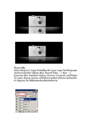 ขั้น ตอนที่6.
หลังจากนั้นทำาการ Copy ตัววัตถุขึ้นมาอีก Layer copy โดยให้อยู่บนสุด
เช่นกันจากนั้นให้ทำา Effects Blur โดยมาที่ Filter ---> Blur --->
Gaussian Blur โดยปรับค่า Radius ประมาณ 3.0 pixels แล้วก็ให้แสง
ใน Layer เป็นแบบ Screen แล้วก็ปรับความเข้มจางให้เหมาะสมโดยปรับ
ค่า Opacity ก็จะได้มิติแสงสะท้อนที่สมจริงดังภาพ.
 