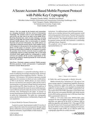 ACEEE Int. J. on Network Security , Vol. 03, No. 01, Jan 2012



    A Secure Account-Based Mobile Payment Protocol
             with Public Key Cryptography
                                    Vorugunti Chandra Sekhar1, Mrudula Sarvabhatla2
              1
                  Dhirubhai Ambani Institute of Information and Communication Technology, Gandhinagar, India
                                        Email: Vorugunti_Chandra_Sekhar@daiict.ac.in
                                         2
                                           Sri Venkateswara University, Tirupati, India
                                                 Email: mrudula.s911@gmail.com


Abstract—The way people do the business and transactions             institution). An additional party called Payment Gateway
are changing drastically with the advent of Information              which acts an interface between the mobile payment world
Technology. The customer wants to access information, goods          and existing payment infrastructure. Payment Gateway plays
and services any time and in any place on his mobile device.         a major role between Issuer and Acquirer for the settlement
Receiving financial data, trade on stock exchanges, accessing
                                                                     of the transaction. The complete payment system is operated
balances, paying bills and transfer funds using SMS are done
                                                                     by payment system provider who maintains a relationship
through mobile phones. Due to involvement of valuable
financial and personal information, the mobile phones are            with banks (Issuer, Acquirer).
vulnerable to numerous security threats. Most common activity        The graphical view of typical online payment system is
in M-Commerce is the payment to the merchant using a mobile          represented below [13]
phone. In this paper we present a secure account–based
payment protocol which is suitable for M-commerce to transfer
the payment from wireless networks based on public key
cryptography. Based on author knowledge, this is a first kind
of protocol which applies public key cryptography to mobile
network and satisfies all the security requirements of the
properties provided by standard protocols for wired networks
such as SET and iKP.

IndexTerms—Electronic commerce protocol, Mobile payment,
Wireless payment, Credit card payment, Cryptographic
Protocol, Account–Based protocol

                         I. INTRODUCTION
   Mobile commerce is a powerful technology which is a
result of combining two strongly emerging trends: electronic
commerce and wireless computing. Internet + Wireless + E-
                                                                                      Figure 1. Depicts online transaction
Business = M-Commerce. M-Commerce represents extended
application of e-commerce in which user uses a mobile phone          B. Public Key and Cryptography in Mobile Networks
or PDA to do business. Mobile phones are most common                     Mobile networks have limitations [4 7 10] such as Low
devices to do business and commerce today and the trend is           power storage capacity, Computational capability, Resources,
increasing due to involvement of huge financial and personal         Battery Constraints, makes the public key cryptography
data transferring (PIN, Band Account no). The rapid use of           infeasible for them.In 2009, a new standard was proposed for
M-Commerce demands the means for secure mobile payments.             public key cryptography by name NTRU cryptosystem [14].
Lack of efficient protocols makes the security issue of mobile       The results shows that NTRU algorithm is much faster than
networks more challenging.In this paper, we present an               RSA, the key size is one quarter than RSA with similar security
account-based payment protocol for wireless networks based           level as RSA and key generation time is 200 times faster than
on public key cryptography. The public key cryptography              RSA as presented in shen et al.
can provide the Authentication, Confidentiality, Integrity and           NTRU is 1133 times faster than 2048-bit RSA when
non-repudiation.                                                     compared the data throughput (Hermans et al).The NTRU
                                                                     algorithm was approved by the IEEE in February 2009 as
A. General Model for Payment Transactions                            public key algorithm with standard 1363.1.The usage of NTRU
    A general account–based payment model [5] involves 4             provides the same level of security provided by RSA and it is
parties. Buyer(who makes the actual payment through mobile           having the ability to work in limited computing environments.
phone), Seller(who receives payment), Issuer (Bank or Buyer          These properties made NTRU are an efficient public key
financial institution), Acquirer(Bank or Seller financial            cryptography algorithm for mobile networks.
© 2012 ACEEE                                                     5
DOI: 01.IJNS.03.01. 62
 
