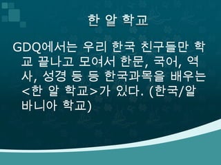 GDQ에서는 우리 한국 친구들만 학
 교 끝나고 모여서 한문, 국어, 역
 사, 성경 등 등 한국과목을 배우는
 <한 알 학교>가 있다. (한국/알
 바니아 학교)
 