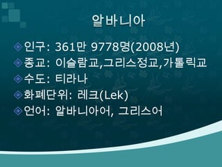 인구: 361만 9778명(2008년)
종교: 이슬람교,그리스정교,가톨릭교
수도: 티라나
화폐단위: 레크(Lek)
언어: 알바니아어, 그리스어
 