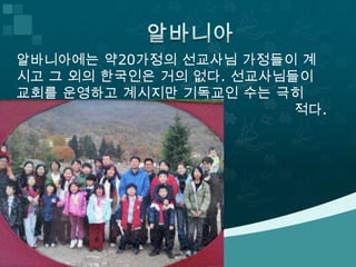 알바니아에는 약20가정의 선교사님 가정들이 계
시고 그 외의 한국인은 거의 없다. 선교사님들이
교회를 운영하고 계시지만 기독교인 수는 극히
                         적다.
 