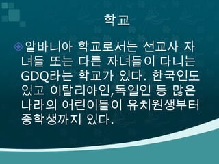알바니아 학교로서는 선교사 자
 녀들 또는 다른 자녀들이 다니는
 GDQ라는 학교가 있다. 한국인도
 있고 이탈리아인,독일인 등 많은
 나라의 어린이들이 유치원생부터
 중학생까지 있다.
 