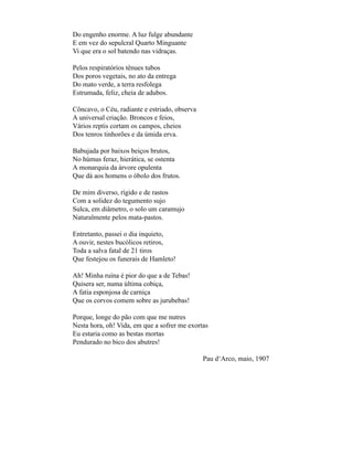 Do engenho enorme. A luz fulge abundante
E em vez do sepulcral Quarto Minguante
Vi que era o sol batendo nas vidraças.

Pelos respiratórios tênues tubos
Dos poros vegetais, no ato da entrega
Do mato verde, a terra resfolega
Estrumada, feliz, cheia de adubos.

Côncavo, o Céu, radiante e estriado, observa
A universal criação. Broncos e feios,
Vários reptis cortam os campos, cheios
Dos tenros tinhorões e da úmida erva.

Babujada por baixos beiços brutos,
No húmus feraz, hierática, se ostenta
A monarquia da árvore opulenta
Que dá aos homens o óbolo dos frutos.

De mim diverso, rígido e de rastos
Com a solidez do tegumento sujo
Sulca, em diâmetro, o solo um caramujo
Naturalmente pelos mata-pastos.

Entretanto, passei o dia inquieto,
A ouvir, nestes bucólicos retiros,
Toda a salva fatal de 21 tiros
Que festejou os funerais de Hamleto!

Ah! Minha ruína é pior do que a de Tebas!
Quisera ser, numa última cobiça,
A fatia esponjosa de carniça
Que os corvos comem sobre as jurubebas!

Porque, longe do pão com que me nutres
Nesta hora, oh! Vida, em que a sofrer me exortas
Eu estaria como as bestas mortas
Pendurado no bico dos abutres!

                                               Pau d‘Arco, maio, 1907
 