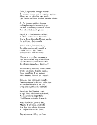 Certo, o arquitetural e íntegro aspecto
Do mundo o mesmo inda é, que, ora, o que nele
Morre, sou eu, sois vós, é todo aquele
Que vem de um ventre inchado, ínfimo e infecto!

É a flor dos genealógicos abismos
— Zooplasma pequeníssimo e plebeu,
De onde o desprotegido homem nasceu
Para a fatalidade dos tropismos: —

Depois, é o céu abscôndito do Nada,
É este ato extraordinário de morrer
Que há de, na última hebdômada, atender
Ao pedido da célula cansada!

Um dia restará, na terra instável,
De minha antropocêntrica matéria
Numa côncava xícara funérea
Uma colher de cinza miserável!

Abro na treva os olhos quase cegos.
Que mão sinistra e desgraçada encheu
Os olhos tristes que meu Pai me deu
De alfinetes, de agulhas e de pregos?!

Pesam sobre o meu corpo oitenta arráteis.
Dentro um dínamo déspota, sozinho,
Sob a morfologia de um moinho,
Move todos os meus nervos vibráteis.

Então, do meu espírito, em segredo,
Se escapa, dentre as tênebras, muito alto,
Na síntese acrobática de um salto,
O espectro angulosíssimo do Medo!

Em cismas filosóficas me perco
E vejo, como nunca outro homem viu,
Na anfigonia que me produziu
Nonilhões de moléculas de esterco.

Vida, mônada vil, cósmico zero,
Migalha de albumina semifluida,
Que fez a boca mística do druida
E a língua revoltada de Lutero;

Teus gineceus prolíficos envolvem
 